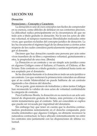 216
LECCIÓN XXI
Donación
Prenociones – Concepto y Caracteres
La donación es uno de esos conceptos tan fáciles de comprender
en su esencia, como difíciles de delinear en sus contornos precisos.
La diﬁcultad radica principalmente en la circunstancia de que no
todo acto a título gratuito es donación. No lo son los actos de últi-
ma voluntad, ni tampoco numerosas liberalidades realizadas entre
vivos, que quedan excluidas del concepto jurídico de donación. La
ley ha circunscrito el régimen legal de las donaciones a ciertos actos
respecto de los cuales considera particularmente importante prote-
ger al donante.
Decimos que hay donación cuando una persona por acto entre
vivos transﬁere de su libre y espontánea voluntad, gratuitamente a
otra, la propiedad de una cosa. (Borda)
La Donación es un contrato y no un simple acto jurídico como
en algunos Códigos como el Italiano, el Francés, el Chileno, el Bo-
liviano. Este contrato es a título gratuito y unilateral hasta tanto no
sea aceptado por el donatario.
Se ha discutido bastante si la donación es todo un acto jurídico o
un contrato. Los que sostienen la primera tesis coinciden en aﬁrmar
que al no existir bilateralidad no puede hablarse de un contrato
siguiendo a los clásicos del derecho.
Por su parte, gran número de tratadistas y otros tantos Códigos
han reconocido la validez de esos actos de voluntad conﬁriéndole
la categoría de contrato.
Para Guillermo Borda, la donación en su esencia es un acto uni-
lateral de disposición gratuita de bienes, más próximo a la dispo-
sición testamentaria que al contrato. Sólo así concedida se explica
que pueda ser revocada por ingratitud del donatario.
Sin embargo hay que tener en cuenta que la doctrina contrac-
tualista predomina notoriamente en el derecho comparado, pero
resulta sintomático que algunos Códigos, no obstante reconocer la
naturaleza contractual, la haya ubicado sistemáticamente no entre
los contratos sino juntamente con las disposiciones de última vo-
luntad.
 