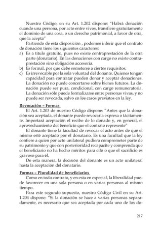 217
Nuestro Código, en su Art. 1.202 dispone: “Habrá donación
cuando una persona, por acto entre vivos, transﬁere gratuitamente
el dominio de una cosa, o un derecho patrimonial, a favor de otra,
que la acepta”
Partiendo de esta disposición , podemos inferir que el contrato
de donación tiene los siguientes caracteres:
a) Es a título gratuito, pues no existe contraprestación de la otra
parte (donatario). En las donaciones con cargo no existe contra-
prestación sino obligación accesoria.
b) Es formal, por que debe someterse a ciertos requisitos;
c) Es irrevocable por la sola voluntad del donante. Quienes tengan
capacidad para contratar pueden donar y aceptar donaciones.
La donación no puede concertarse sobre bienes futuros. La do-
nación puede ser pura, condicional, con cargo remuneratoria.
La donación sólo puede formalizarse entre personas vivas, y no
puede ser revocada, salvo en los casos previstos en la ley.
Revocación – Formas
El Art. 1.203 de nuestro Código dispone: ”Antes que la dona-
ción sea aceptada, el donante puede revocarla expresa o tácitamen-
te. Importará aceptación el recibo de lo donado y, en general, el
aprovechamiento del beneﬁcio que el contrato represente”
El donante tiene la facultad de revocar el acto antes de que el
mismo esté aceptado por el donatario. Es una facultad que la ley
conﬁere a quien por acto unilateral pudiera comprometer parte de
su patrimonio y que con posterioridad recapacite y comprenda que
el beneﬁciario no ha hecho méritos para ello o que el sacriﬁcio es
gravoso para él.
De esta manera, la decisión del donante es un acto unilateral
hasta la aceptación del donatario.
Formas – Pluralidad de beneﬁciarios
Como en todo contrato, y en esta en especial, la liberalidad pue-
de favorecer en una sola persona o en varias personas al mismo
tiempo.
Para este segundo supuesto, nuestro Código Civil en su Art.
1.204 dispone: “Si la donación se hace a varias personas separa-
damente, es necesario que sea aceptada por cada uno de los do-
 