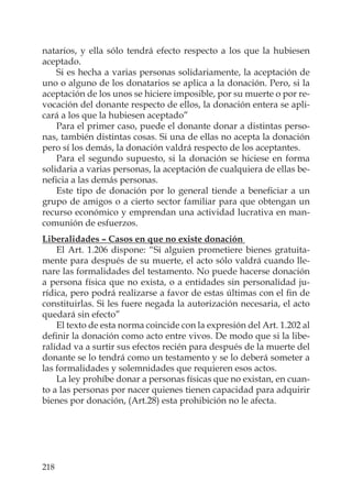 218
natarios, y ella sólo tendrá efecto respecto a los que la hubiesen
aceptado.
Si es hecha a varias personas solidariamente, la aceptación de
uno o alguno de los donatarios se aplica a la donación. Pero, si la
aceptación de los unos se hiciere imposible, por su muerte o por re-
vocación del donante respecto de ellos, la donación entera se apli-
cará a los que la hubiesen aceptado”
Para el primer caso, puede el donante donar a distintas perso-
nas, también distintas cosas. Si una de ellas no acepta la donación
pero sí los demás, la donación valdrá respecto de los aceptantes.
Para el segundo supuesto, si la donación se hiciese en forma
solidaria a varias personas, la aceptación de cualquiera de ellas be-
neﬁcia a las demás personas.
Este tipo de donación por lo general tiende a beneﬁciar a un
grupo de amigos o a cierto sector familiar para que obtengan un
recurso económico y emprendan una actividad lucrativa en man-
comunión de esfuerzos.
Liberalidades – Casos en que no existe donación
El Art. 1.206 dispone: “Si alguien prometiere bienes gratuita-
mente para después de su muerte, el acto sólo valdrá cuando lle-
nare las formalidades del testamento. No puede hacerse donación
a persona física que no exista, o a entidades sin personalidad ju-
rídica, pero podrá realizarse a favor de estas últimas con el ﬁn de
constituirlas. Si les fuere negada la autorización necesaria, el acto
quedará sin efecto”
El texto de esta norma coincide con la expresión del Art. 1.202 al
deﬁnir la donación como acto entre vivos. De modo que si la libe-
ralidad va a surtir sus efectos recién para después de la muerte del
donante se lo tendrá como un testamento y se lo deberá someter a
las formalidades y solemnidades que requieren esos actos.
La ley prohíbe donar a personas físicas que no existan, en cuan-
to a las personas por nacer quienes tienen capacidad para adquirir
bienes por donación, (Art.28) esta prohibición no le afecta.
 