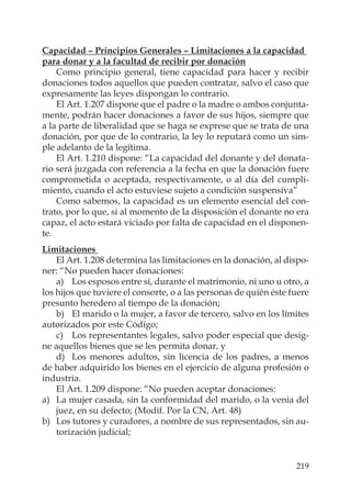 219
Capacidad – Principios Generales – Limitaciones a la capacidad
para donar y a la facultad de recibir por donación
Como principio general, tiene capacidad para hacer y recibir
donaciones todos aquellos que pueden contratar, salvo el caso que
expresamente las leyes dispongan lo contrario.
El Art. 1.207 dispone que el padre o la madre o ambos conjunta-
mente, podrán hacer donaciones a favor de sus hijos, siempre que
a la parte de liberalidad que se haga se exprese que se trata de una
donación, por que de lo contrario, la ley lo reputará como un sim-
ple adelanto de la legítima.
El Art. 1.210 dispone: “La capacidad del donante y del donata-
rio será juzgada con referencia a la fecha en que la donación fuere
comprometida o aceptada, respectivamente, o al día del cumpli-
miento, cuando el acto estuviese sujeto a condición suspensiva”
Como sabemos, la capacidad es un elemento esencial del con-
trato, por lo que, si al momento de la disposición el donante no era
capaz, el acto estará viciado por falta de capacidad en el disponen-
te.
Limitaciones
El Art. 1.208 determina las limitaciones en la donación, al dispo-
ner: “No pueden hacer donaciones:
a) Los esposos entre sí, durante el matrimonio, ni uno u otro, a
los hijos que tuviere el consorte, o a las personas de quién éste fuere
presunto heredero al tiempo de la donación;
b) El marido o la mujer, a favor de tercero, salvo en los límites
autorizados por este Código;
c) Los representantes legales, salvo poder especial que desig-
ne aquellos bienes que se les permita donar, y
d) Los menores adultos, sin licencia de los padres, a menos
de haber adquirido los bienes en el ejercicio de alguna profesión o
industria.
El Art. 1.209 dispone: “No pueden aceptar donaciones:
a) La mujer casada, sin la conformidad del marido, o la venia del
juez, en su defecto; (Modif. Por la CN, Art. 48)
b) Los tutores y curadores, a nombre de sus representados, sin au-
torización judicial;
 