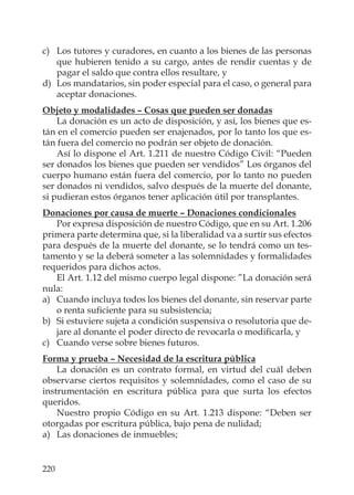 220
c) Los tutores y curadores, en cuanto a los bienes de las personas
que hubieren tenido a su cargo, antes de rendir cuentas y de
pagar el saldo que contra ellos resultare, y
d) Los mandatarios, sin poder especial para el caso, o general para
aceptar donaciones.
Objeto y modalidades – Cosas que pueden ser donadas
La donación es un acto de disposición, y así, los bienes que es-
tán en el comercio pueden ser enajenados, por lo tanto los que es-
tán fuera del comercio no podrán ser objeto de donación.
Así lo dispone el Art. 1.211 de nuestro Código Civil: “Pueden
ser donados los bienes que pueden ser vendidos” Los órganos del
cuerpo humano están fuera del comercio, por lo tanto no pueden
ser donados ni vendidos, salvo después de la muerte del donante,
si pudieran estos órganos tener aplicación útil por transplantes.
Donaciones por causa de muerte – Donaciones condicionales
Por expresa disposición de nuestro Código, que en su Art. 1.206
primera parte determina que, si la liberalidad va a surtir sus efectos
para después de la muerte del donante, se lo tendrá como un tes-
tamento y se la deberá someter a las solemnidades y formalidades
requeridos para dichos actos.
El Art. 1.12 del mismo cuerpo legal dispone: ”La donación será
nula:
a) Cuando incluya todos los bienes del donante, sin reservar parte
o renta suﬁciente para su subsistencia;
b) Si estuviere sujeta a condición suspensiva o resolutoria que de-
jare al donante el poder directo de revocarla o modiﬁcarla, y
c) Cuando verse sobre bienes futuros.
Forma y prueba – Necesidad de la escritura pública
La donación es un contrato formal, en virtud del cuál deben
observarse ciertos requisitos y solemnidades, como el caso de su
instrumentación en escritura pública para que surta los efectos
queridos.
Nuestro propio Código en su Art. 1.213 dispone: “Deben ser
otorgadas por escritura pública, bajo pena de nulidad;
a) Las donaciones de inmuebles;
 