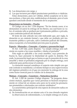 221
b) Las donaciones con cargo, y
c) Las que tuvieren por objeto prestaciones periódicas o vitalicias.
Estas donaciones, para ser válidas, deben aceptarse en la mis-
ma escritura, o bien por otra, notiﬁcándose al donante, pero el acto
quedará concluido desde el momento de la aceptación.
Donaciones no formales – Prueba
El Código, en su Art. 1.214 dispone: “En los demás casos, si se
demandare en juicio la entrega de los bienes, sea cual fuere su va-
lor, el contrato sólo se probará por instrumento público o privado,
o por confesión judicial del donante”
El texto de este artículo nos está indicando que, por regla, la
donación es un contrato formal y que debe ser probado por ins-
trumento público o privado, salvo confesión judicial del donante,
única excepción a la formalidad prevista para la prueba.
Especie - Manuales – Concepto – Carácter y presunción legal
El Art. 1.215 2da. parte dispone: “La simple entrega será suﬁ-
ciente en cuanto a las cosas muebles y títulos al portador”
Esta regla es aplicable a las cosas muebles, cuya posesión de
buena fe, hace presumir la titularidad de quién la detenta. Por
ende, la presunción legal que se forma es que la posesión de la cosa
(mueble y título al portador) originada por la simple entrega, será
suﬁciente para perfeccionar el contrato.
La donación manual constituye el aspecto más simple con que
este contrato se maniﬁesta y al mismo tiempo es una supervivencia
del régimen primitivo en el que era menester la entrega de la cosa
como factor esencial para la validez de la donación.
Mutuas – Concepto – Caracteres – Naturaleza Jurídica
El Art. 1.220 de nuestro Código dispone: “Se juzgarán dona-
ciones mutuas, aquellas que varias personas se hicieren recíproca-
mente en virtud de un mismo acto; pero no lo serán las prestacio-
nes prometidas o efectuadas con carácter retributivo”
La característica principal de esta especie de donación radica en
dos elementos:
a) Su formalización en un mismo acto si la cosa donada requiere
la observancia de solemnidades, o, la simple entrega en el acto,
 