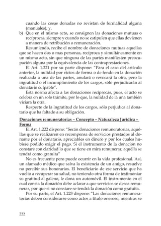 222
cuando las cosas donadas no revistan de formalidad alguna
(manuales); y,
b) Que en el mismo acto, se consignen las donaciones mutuas o
recíprocas, siempre y cuando no se estipulen que ellas devienen
a manera de retribución o remuneración.
Resumiendo, recibe el nombre de donaciones mutuas aquellas
que se hacen dos o mas personas, recíproca y simultáneamente en
un mismo acto, sin que ninguna de las partes maniﬁesten preocu-
pación alguna por la equivalencia de las contraprestaciones.
El Art. 1.221 por su parte dispone: “Para el caso del artículo
anterior, la nulidad por vicios de forma o de fondo en la donación
realizada a una de las partes, anulará o revocará la otra, pero la
ingratitud o el incumplimiento de los cargos, sólo perjudicarán al
donatario culpable”.
Esta norma afecta a las donaciones recíprocas, pues, el acto se
celebra en un solo trámite, por lo que, la nulidad de la una también
viciará la otra.
Respecto de la ingratitud de los cargos, sólo perjudica al dona-
tario que ha faltado a su obligación.
Donaciones remuneratorias – Concepto – Naturaleza Jurídica –
Forma
El Art. 1.222 dispone: “Serán donaciones remuneratorias, aqué-
llas que se realizaren en recompensa de servicios prestados al do-
nante por el donatario, apreciables en dinero y por los cuales hu-
biese podido exigir el pago. Si el instrumento de la donación no
constare con claridad lo que se tiene en mira remunerar, aquélla se
tendrá como gratuita”
No es frecuente pero puede ocurrir en la vida profesional. Así,
un afamado médico que salva la existencia de un amigo, resuelve
no percibir sus honorarios. El beneﬁciario de ese servicio que ha
vuelto a recuperar su salud, no teniendo otra forma de testimoniar
su gratitud al galeno, le dona un automóvil. El instrumento en el
cual consta la donación debe aclarar a que servicios se desea remu-
nerar, por que si no constare se tendrá la donación como gratuita.
Por su parte, el Art. 1.223 dispone: “Las donaciones remunera-
torias deben considerarse como actos a título oneroso, mientras se
 