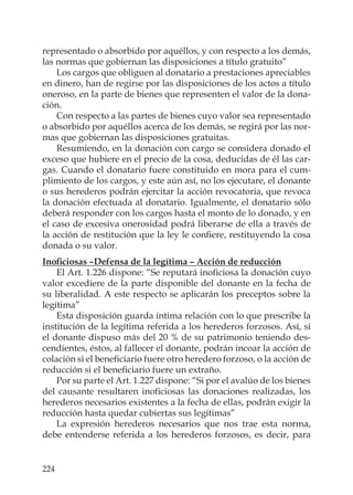 224
representado o absorbido por aquéllos, y con respecto a los demás,
las normas que gobiernan las disposiciones a título gratuito”
Los cargos que obliguen al donatario a prestaciones apreciables
en dinero, han de regirse por las disposiciones de los actos a título
oneroso, en la parte de bienes que representen el valor de la dona-
ción.
Con respecto a las partes de bienes cuyo valor sea representado
o absorbido por aquéllos acerca de los demás, se regirá por las nor-
mas que gobiernan las disposiciones gratuitas.
Resumiendo, en la donación con cargo se considera donado el
exceso que hubiere en el precio de la cosa, deducidas de él las car-
gas. Cuando el donatario fuere constituido en mora para el cum-
plimiento de los cargos, y este aún así, no los ejecutare, el donante
o sus herederos podrán ejercitar la acción revocatoria, que revoca
la donación efectuada al donatario. Igualmente, el donatario sólo
deberá responder con los cargos hasta el monto de lo donado, y en
el caso de excesiva onerosidad podrá liberarse de ella a través de
la acción de restitución que la ley le conﬁere, restituyendo la cosa
donada o su valor.
Inoﬁciosas –Defensa de la legítima – Acción de reducción
El Art. 1.226 dispone: “Se reputará inoﬁciosa la donación cuyo
valor excediere de la parte disponible del donante en la fecha de
su liberalidad. A este respecto se aplicarán los preceptos sobre la
legítima”
Esta disposición guarda íntima relación con lo que prescribe la
institución de la legítima referida a los herederos forzosos. Así, si
el donante dispuso más del 20 % de su patrimonio teniendo des-
cendientes, éstos, al fallecer el donante, podrán incoar la acción de
colación si el beneﬁciario fuere otro heredero forzoso, o la acción de
reducción si el beneﬁciario fuere un extraño.
Por su parte el Art. 1.227 dispone: “Si por el avalúo de los bienes
del causante resultaren inoﬁciosas las donaciones realizadas, los
herederos necesarios existentes a la fecha de ellas, podrán exigir la
reducción hasta quedar cubiertas sus legítimas”
La expresión herederos necesarios que nos trae esta norma,
debe entenderse referida a los herederos forzosos, es decir, para
 