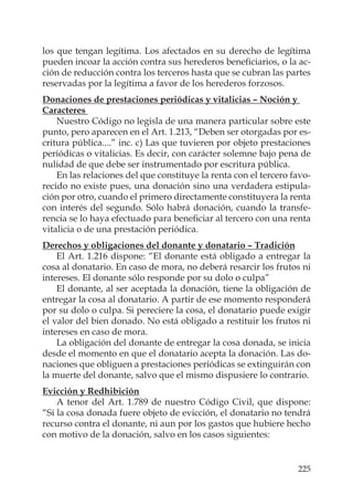 225
los que tengan legítima. Los afectados en su derecho de legítima
pueden incoar la acción contra sus herederos beneﬁciarios, o la ac-
ción de reducción contra los terceros hasta que se cubran las partes
reservadas por la legítima a favor de los herederos forzosos.
Donaciones de prestaciones periódicas y vitalicias – Noción y
Caracteres
Nuestro Código no legisla de una manera particular sobre este
punto, pero aparecen en el Art. 1.213, “Deben ser otorgadas por es-
critura pública....” inc. c) Las que tuvieren por objeto prestaciones
periódicas o vitalicias. Es decir, con carácter solemne bajo pena de
nulidad de que debe ser instrumentado por escritura pública.
En las relaciones del que constituye la renta con el tercero favo-
recido no existe pues, una donación sino una verdadera estipula-
ción por otro, cuando el primero directamente constituyera la renta
con interés del segundo. Sólo habrá donación, cuando la transfe-
rencia se lo haya efectuado para beneﬁciar al tercero con una renta
vitalicia o de una prestación periódica.
Derechos y obligaciones del donante y donatario – Tradición
El Art. 1.216 dispone: “El donante está obligado a entregar la
cosa al donatario. En caso de mora, no deberá resarcir los frutos ni
intereses. El donante sólo responde por su dolo o culpa”
El donante, al ser aceptada la donación, tiene la obligación de
entregar la cosa al donatario. A partir de ese momento responderá
por su dolo o culpa. Si pereciere la cosa, el donatario puede exigir
el valor del bien donado. No está obligado a restituir los frutos ni
intereses en caso de mora.
La obligación del donante de entregar la cosa donada, se inicia
desde el momento en que el donatario acepta la donación. Las do-
naciones que obliguen a prestaciones periódicas se extinguirán con
la muerte del donante, salvo que el mismo dispusiere lo contrario.
Evicción y Redhibición
A tenor del Art. 1.789 de nuestro Código Civil, que dispone:
“Si la cosa donada fuere objeto de evicción, el donatario no tendrá
recurso contra el donante, ni aun por los gastos que hubiere hecho
con motivo de la donación, salvo en los casos siguientes:
 