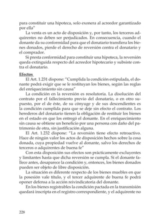 228
para constituir una hipoteca, solo exonera al acreedor garantizado
por ella”
La venta es un acto de disposición y, por tanto, los terceros ad-
quirentes no deben ser perjudicados. En consecuencia, cuando el
donante da su conformidad para que el donatario transﬁera los bie-
nes donados, pierde el derecho de reversión contra el donatario y
el comprador.
Si presta conformidad para constituir una hipoteca, la reversión
queda extinguida respecto del acreedor hipotecario y subsiste con-
tra el donatario.
Efectos
El Art. 1.231 dispone: “Cumplida la condición estipulada, el do-
nante podrá exigir que se le restituyan los bienes, según las reglas
del enriquecimiento sin causa”
La condición en la reversión es resolutoria. La disolución del
contrato por el fallecimiento previo del donatario, o en otro su-
puesto, por el de éste, de su cónyuge y de sus descendientes es
la condición cumplida para que se deje sin efecto el contrato. Los
herederos del donatario tienen la obligación de restituir los bienes
en el estado en que los entregó el donante. En el enriquecimiento
sin causa se obtiene un beneﬁcio por una persona con daño del pa-
trimonio de otra, sin justiﬁcación alguna.
El Art. 1.232 dispone: “La reversión tiene efecto retroactivo.
Hace de ningún valor los actos de disposición hechos sobre la cosa
donada, cuya propiedad vuelve al donante, salvo los derechos de
terceros o adquirentes de buena fe”
Con esta disposición sus efectos son prácticamente excluyentes
y limitantes hasta que dicha reversión se cumpla. Si el donante fa-
llece antes, desaparece la condición y, entonces, los bienes donados
pueden ser objeto de libre disposición.
La situación es diferente respecto de los bienes muebles en que
la posesión vale título, y el tercer adquirente de buena fe podrá
oponer defensa a la acción reivindicatoria del donante.
En los bienes registrables la condición pactada en la transmisión
quedará inscripta en el registro correspondiente, y el adquirente no
 