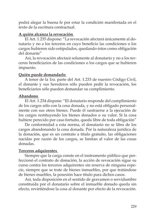 229
podrá alegar la buena fe por estar la condición manifestada en el
texto de la escritura contractual.
A quién alcanza la revocación
El Art. 1.235 dispone: “La revocación afectará únicamente al do-
natario y no a los terceros en cuyo beneﬁcio las condiciones o los
cargos hubieren sido estipulados, quedando éstos como obligación
del donante”
Así, la revocación afectará solamente al donatario y no a los ter-
ceros beneﬁciarios de las condiciones o los cargos que se hubieren
impuesto.
Quién puede demandarlo
A tenor de la 1ra. parte del Art. 1.233 de nuestro Código Civil,
el donante y sus herederos sólo pueden pedir la revocación, los
beneﬁciarios sólo pueden demandar su cumplimiento.
Abandono
El Art. 1.234 dispone: “El donatario responde del cumplimiento
de los cargos sólo con la cosa donada, y no está obligado personal-
mente con sus otros bienes. Puede él sustraerse a la ejecución de
los cargos restituyendo los bienes donados o su valor. Si la cosa
hubiere perecido por caso fortuito, queda libre de toda obligación”
De conformidad a esta norma, el donatario no se libra de los
cargos abandonando la cosa donada. Por la naturaleza jurídica de
la donación, que es un contrato a título gratuito, las obligaciones
nacidas por razón de los cargos, se limitan al valor de las cosas
donadas.
Terceros adquirentes
Siempre que la carga conste en el instrumento público que per-
feccionó el contrato de donación, la acción de revocación sigue su
curso contra los terceros adquirentes sin reserva de ninguna espe-
cie, siempre que se trate de bienes inmuebles, por que tratándose
de bienes muebles, la posesión hace título para dichos casos.
Así, toda disposición en el sentido de gravamen o servidumbre
constituida por el donatario sobre el inmueble donado queda sin
efecto, revirtiéndose la cosa al donante por efecto de la revocación.
 