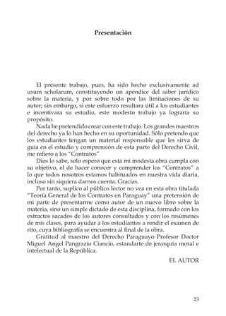 23
Presentación
El presente trabajo, pues, ha sido hecho exclusivamente ad
usum scholarum, constituyendo un apéndice del saber jurídico
sobre la materia, y por sobre todo por las limitaciones de su
autor; sin embargo, si este esfuerzo resultara útil a los estudiantes
e incentivara su estudio, este modesto trabajo ya lograría su
propósito.
Nada he pretendido crear con este trabajo. Los grandes maestros
del derecho ya lo han hecho en su oportunidad. Sólo pretendo que
los estudiantes tengan un material responsable que les sirva de
guía en el estudio y comprensión de esta parte del Derecho Civil,
me reﬁero a los “Contratos”
Dios lo sabe, solo espero que esta mi modesta obra cumpla con
su objetivo, el de hacer conocer y comprender los “Contratos” a
lo que todos nosotros estamos habituados en nuestra vida diaria,
incluso sin siquiera darnos cuenta. Gracias.
Por tanto, suplico al público lector no vea en esta obra titulada
“Teoría General de los Contratos en Paraguay” una pretensión de
mi parte de presentarme como autor de un nuevo libro sobre la
materia, sino un simple dictado de esta disciplina, formado con los
extractos sacados de los autores consultados y con los resúmenes
de mis clases, para ayudar a los estudiantes a rendir el examen de
rito, cuya bibliografía se encuentra al ﬁnal de la obra.
Gratitud al maestro del Derecho Paraguayo Profesor Doctor
Miguel Angel Pangrazio Ciancio, estandarte de jerarquía moral e
intelectual de la República.
EL AUTOR
 