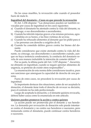 230
En las cosas muebles, la revocación cabe cuando el poseedor
fuere de mala fe.
Ingratitud del donatario – Casos en que precede la revocación
El Art. 1.236 dispone: “Las donaciones pueden ser también re-
vocadas por causa de ingratitud en los casos siguientes:
a) Cuando el donatario ha atentado contra la vida del donante, su
cónyuge, o sus descendientes o ascendientes;
b) Cuando ha inferido injurias graves a las mismas personas, agra-
viándolas en su honro, o las hizo víctimas de sevicia;
c) Cuando ha rehusado alimentos al donante que los pidió para sí
y las personas con derecho a exigirlos de él;
d) Cuando ha cometido delitos graves contra los bienes del do-
nante.
Puede considerarse que existe atentado contra la vida del do-
nante, su cónyuge, sus descendientes o ascendientes cuándo, aun-
que no haya sentencia condenatoria, la conducta del donatario re-
vela de una manera indudable la intención de cometer delitos”
Por su parte, la última parte del Art. 1.237 dispone: “..Incurrirá,
no obstante en ingratitud, cuando se negare aprestar alimentos de
urgencia, so pretexto de existir otros responsables”..
La enumeración de esta norma debe considerarse taxativa, pues
son sanciones que amenguan la capacidad de derecho de una per-
sona.
Fuera de estos casos, no procederá la revocación por causa de
ingratitud.
Es importante destacar dos situaciones; antes de ser aceptada la
donación, el donante tiene todo el derecho de revocar su decisión,
pues el contrato no ha sido perfeccionado.
Luego de aceptada la donación, y el donante quisiera revocarla,
deberá haber causa como la enumerada en este artículo.
Quienes pueden promover la acción y contra quienes
La acción puede ser promovida por el donante y sus herede-
ros. La demanda por revocación de donación solo puede intentar-
se contra el donatario y no contra sus herederos o sucesores, pero
instaurada contra el donatario, puede continuar contra herederos
o sucesores.
 