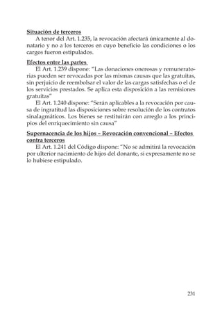 231
Situación de terceros
A tenor del Art. 1.235, la revocación afectará únicamente al do-
natario y no a los terceros en cuyo beneﬁcio las condiciones o los
cargos fueron estipulados.
Efectos entre las partes
El Art. 1.239 dispone: “Las donaciones onerosas y remunerato-
rias pueden ser revocadas por las mismas causas que las gratuitas,
sin perjuicio de reembolsar el valor de las cargas satisfechas o el de
los servicios prestados. Se aplica esta disposición a las remisiones
gratuitas”
El Art. 1.240 dispone: “Serán aplicables a la revocación por cau-
sa de ingratitud las disposiciones sobre resolución de los contratos
sinalagmáticos. Los bienes se restituirán con arreglo a los princi-
pios del enriquecimiento sin causa”
Supernacencia de los hijos – Revocación convencional – Efectos
contra terceros
El Art. 1.241 del Código dispone: “No se admitirá la revocación
por ulterior nacimiento de hijos del donante, si expresamente no se
lo hubiese estipulado.
 