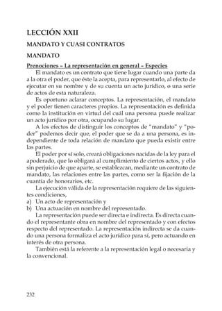 232
LECCIÓN XXII
MANDATO Y CUASI CONTRATOS
MANDATO
Prenociones – La representación en general – Especies
El mandato es un contrato que tiene lugar cuando una parte da
a la otra el poder, que éste la acepta, para representarlo, al efecto de
ejecutar en su nombre y de su cuenta un acto jurídico, o una serie
de actos de esta naturaleza.
Es oportuno aclarar conceptos. La representación, el mandato
y el poder tienen caracteres propios. La representación es deﬁnida
como la institución en virtud del cuál una persona puede realizar
un acto jurídico por otra, ocupando su lugar.
A los efectos de distinguir los conceptos de “mandato” y “po-
der” podemos decir que, el poder que se da a una persona, es in-
dependiente de toda relación de mandato que pueda existir entre
las partes.
El poder por sí solo, creará obligaciones nacidas de la ley para el
apoderado, que lo obligará al cumplimiento de ciertos actos, y ello
sin perjuicio de que aparte, se establezcan, mediante un contrato de
mandato, las relaciones entre las partes, como ser la ﬁjación de la
cuantía de honorarios, etc.
La ejecución válida de la representación requiere de las siguien-
tes condiciones,
a) Un acto de representación y
b) Una actuación en nombre del representado.
La representación puede ser directa e indirecta. Es directa cuan-
do el representante obra en nombre del representado y con efectos
respecto del representado. La representación indirecta se da cuan-
do una persona formaliza el acto jurídico para sí, pero actuando en
interés de otra persona.
También está la referente a la representación legal o necesaria y
la convencional.
 