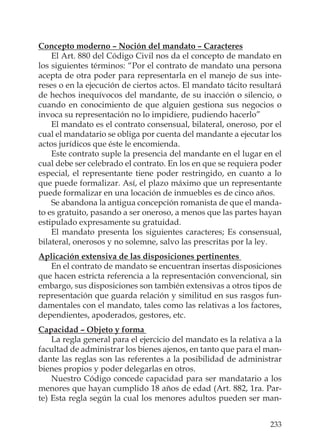 233
Concepto moderno – Noción del mandato – Caracteres
El Art. 880 del Código Civil nos da el concepto de mandato en
los siguientes términos: “Por el contrato de mandato una persona
acepta de otra poder para representarla en el manejo de sus inte-
reses o en la ejecución de ciertos actos. El mandato tácito resultará
de hechos inequívocos del mandante, de su inacción o silencio, o
cuando en conocimiento de que alguien gestiona sus negocios o
invoca su representación no lo impidiere, pudiendo hacerlo”
El mandato es el contrato consensual, bilateral, oneroso, por el
cual el mandatario se obliga por cuenta del mandante a ejecutar los
actos jurídicos que éste le encomienda.
Este contrato suple la presencia del mandante en el lugar en el
cual debe ser celebrado el contrato. En los en que se requiera poder
especial, el representante tiene poder restringido, en cuanto a lo
que puede formalizar. Así, el plazo máximo que un representante
puede formalizar en una locación de inmuebles es de cinco años.
Se abandona la antigua concepción romanista de que el manda-
to es gratuito, pasando a ser oneroso, a menos que las partes hayan
estipulado expresamente su gratuidad.
El mandato presenta los siguientes caracteres; Es consensual,
bilateral, onerosos y no solemne, salvo las prescritas por la ley.
Aplicación extensiva de las disposiciones pertinentes
En el contrato de mandato se encuentran insertas disposiciones
que hacen estricta referencia a la representación convencional, sin
embargo, sus disposiciones son también extensivas a otros tipos de
representación que guarda relación y similitud en sus rasgos fun-
damentales con el mandato, tales como las relativas a los factores,
dependientes, apoderados, gestores, etc.
Capacidad – Objeto y forma
La regla general para el ejercicio del mandato es la relativa a la
facultad de administrar los bienes ajenos, en tanto que para el man-
dante las reglas son las referentes a la posibilidad de administrar
bienes propios y poder delegarlas en otros.
Nuestro Código concede capacidad para ser mandatario a los
menores que hayan cumplido 18 años de edad (Art. 882, 1ra. Par-
te) Esta regla según la cual los menores adultos pueden ser man-
 