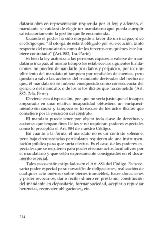 234
datario obra en representación requerida por la ley; y además, el
mandante se cuidará de elegir un mandatario que pueda cumplir
satisfactoriamente la gestión que le encomienda.
Cuando el poder ha sido otorgado a favor de un incapaz, dice
el código que: “El otorgante estará obligado por su ejecución, tanto
respecto del mandatario, como de los terceros con quiénes éste hu-
biere contratado” (Art. 882, 1ra. Parte)
Si bien la ley autoriza a las personas capaces a valerse de man-
datario incapaz, al mismo tiempo les establece las siguientes limita-
ciones: no pueden demandarlo por daños y perjuicios, por incum-
plimiento del mandato ni tampoco por rendición de cuentas, pero
quedan a salvo las acciones del mandante derivadas del hecho de
que, el mandatario se hubiera enriquecido como consecuencia del
ejercicio del mandato, o de los actos ilícitos que ha cometido (Art.
882, 2da. Parte)
Deviene esta disposición, por que no sería justo que el incapaz
amparado en una relativa incapacidad obtuviera un enriqueci-
miento sin causa y tampoco se lo excuse de los actos ilícitos que
cometiere por la ejecución del contrato.
El mandato puede tener por objeto toda clase de derechos y
acciones que tengan ﬁnes lícitos y no requieran poderes especiales
como lo preceptúa el Art. 884 de nuestro Código.
En cuanto a la forma, el mandato no es un contrato solemne,
pero bajo circunstancias particulares requieren de una instrumen-
tación pública para que surta efectos. Es el caso de los poderes es-
peciales que se requieren para poder efectuar actos facultativos por
el mandatario y que estén expresamente consignados en el docu-
mento especial.
Tales casos están estipulados en el Art. 884 del Código. Es nece-
sario poder especial para: novación de obligaciones, realización de
cualquier acto oneroso sobre bienes inmuebles, hacer donaciones
y poder revocarlos, dar o recibir dinero en préstamo, constitución
del mandante en depositario, formar sociedad, aceptar o repudiar
herencias, reconocer obligaciones, etc.
 
