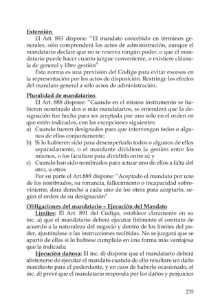 235
Extensión
El Art. 883 dispone: “El mandato concebido en términos ge-
nerales, sólo comprenderá los actos de administración, aunque el
mandatario declare que no se reserva ningún poder, o que el man-
datario puede hacer cuanto juzgue conveniente, o existiere cláusu-
la de general y libre gestión”
Esta norma es una previsión del Código para evitar excesos en
la representación por los actos de disposición. Restringe los efectos
del mandato general a sólo actos de administración.
Pluralidad de mandatarios
El Art. 888 dispone: “Cuando en el mismo instrumento se hu-
bieren nombrado dos o más mandatarios, se entenderá que la de-
signación fue hecha para ser aceptada por uno solo en el orden en
que estén indicados, con las excepciones siguientes:
a) Cuando fueren designados para que intervengan todos o algu-
nos de ellos conjuntamente;
b) Si lo hubieren sido para desempeñarlo todos o algunos de ellos
separadamente, o el mandante dividiere la gestión entre los
mismos, o los facultare para dividirla entre sí; y
c) Cuando han sido nombrados para actuar uno de ellos a falta del
otro, u otros
Por su parte el Art.889 dispone: “Aceptado el mandato por uno
de los nombrados, su renuncia, fallecimiento o incapacidad sobre-
viniente, dará derecho a cada uno de los otros para aceptarlo, se-
gún el orden de su designación”
Obligaciones del mandatario – Ejecución del Mandato
Límites: El Art. 891 del Código, establece claramente en su
inc. a) que el mandatario deberá ejecutar ﬁelmente el contrato de
acuerdo a la naturaleza del negocio y dentro de los límites del po-
der, ajustándose a las instrucciones recibidas. No se juzgará que se
apartó de ellas si lo hubiese cumplido en una forma más ventajosa
que la indicada;
Ejecución dañosa: El inc. d) dispone que el mandatario deberá
abstenerse de ejecutar el mandato cuando de ello resultare un daño
maniﬁesto para el poderdante, y en caso de haberlo ocasionado, el
inc. d) prevé que el mandatario responda por los daños y perjuicios
 