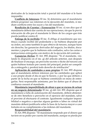236
derivados de la inejecución total o parcial del mandato si le fuere
imputable;
Conﬂicto de Intereses: El inc. h) determina que el mandatario
deberá posponer sus intereses en la ejecución del mandato, si me-
diare conﬂicto entre los suyos y los del mandante;
Rendición de Cuentas – Exoneración: El inc. e) nos dice que el
mandatario deberá dar cuenta de sus operaciones, sin que la previa
relevación de ello por el mandante le libere de los cargos que éste
pueda justiﬁcar contra él.
Entrega de lo recibido: El inc. f) obliga al mandatario que res-
tituya cuando recibió del poderdante y no hubiese dispuesto por
su orden, así como también lo que obtuvo de tercero, aunque fuere
sin derecho, las ganancias derivadas del negocio, los títulos, docu-
mentos y papeles que le hubieren sido conﬁados, salvo las cartas o
instrucciones entregadas con motivo de la ejecución del contrato.
Ganancias ilícitas: El Art. 892 dispone: “Si el mandante, vio-
lando lo dispuesto en el inc. g) del artículo anterior, aun después
de ﬁnalizar el encargo, un provecho secreto o ilícito del tercero con
quién hubiese tratado por cuenta del principal, podrá ser compeli-
do a entregarlo y perderá todo derecho de retribución”
Aplicación de cantidades a usos propios: El Art. 893 dispone
que el mandatario deberá intereses por las cantidades que aplicó
a uso propio desde el día en que lo hiciere, y por las que debiere a
partir de la fecha en que se hubiese constituido en mora de entre-
garlas. Será responsable asimismo, por los daños que el abuso de
conﬁanza causará al mandante.
Mandatario imposibilitado de obrar o que se excusa de actuar
en un negocio determinado: El inc. g) del Art. 891 dispone que el
mandatario a falta de autorización del mandante, deberá abstener-
se de otro beneﬁcio o provecho en el ejercicio del mandato, salvo
el provisto al efectuarse el contrato. Igualmente cualquier imposi-
bilidad o negativa a ejercitar alguna gestión o labor en virtud del
mandato deberá justiﬁcarla sobre la base de la fuerza mayor o caso
fortuito en su cumplimiento a las órdenes del mandante.
Responsabilidad del mandatario
El Art. 894 dispone: “El mandatario responde por el dinero que
tuviere en su poder por cuenta del mandante, aunque se pierda por
 
