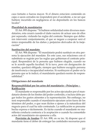 237
caso fortuito o fuerza mayor. Si el dinero estuviere contenido en
cajas o sacos cerrados no responderá por el accidente, a no ser que
hubiere incurrido en negligencia al no depositarlo en los bancos
locales”
Pluralidad de mandatarios
El Art. 895 dispone: “Si hubiere solidaridad entre diversos man-
datarios, esta cesará cuando el daño naciere de actuar uno de ellos
por separado, violando las reglas del contrato. Siempre que debie-
ren intervenir conjuntamente, el que se negare a cooperar será el
único responsable de los daños y perjuicios derivados de la ineje-
cución”
Sustitución del mandato
El Art. 904 dispone: “El mandatario podrá sustituir en otra per-
sona la ejecución del mandato. En este caso, sus relaciones con el
substituto se regirán por las reglas que gobiernan el contrato prin-
cipal. Responderá de la persona que hubiere elegido, cuando no
se le acordó aquella facultad. Si la tuvo, pero sin designación de
nombre, quedará obligado, siempre que hubiere escogido persona
de insolvencia o incapacidad notorias. Si sustituyere el poder en la
persona que se le indicó, el mandatario quedará exento de respon-
sabilidad.”
Obligaciones del mandante
Responsabilidad por los actos del mandatario – Principios –
Ratiﬁcación
El mandante es responsable por los actos ejecutados por el man-
datario dentro de los límites del poder conferido, e incluso debe pa-
gar todos los gastos atinentes a la representación. Sin embargo, no
será responsable cuando el mandatario ejecutare actos fuera de los
términos del poder, o que sean ilícitos o ajenos a la naturaleza del
negocio para el cual ha sido contratado. La ratiﬁcación se presume
hecha expresa o tácitamente. Es tácita cuando el mandante no ma-
niﬁesta conducta contraria a la aceptación o cuando ha consentido
actos del mandatario sin oponerse a ella.
Provisión de fondos: El Art. 898, en su inc. b) dispone que el
mandante tiene el deber de entregar las cantidades necesarias para
 