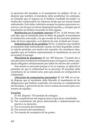238
la ejecución del mandato si el mandatario las pidiere. El inc. c)
dispone que también el mandante debe reembolsar los anticipos,
no obstante que el negocio no le hubiese resultado favorable. La
restitución comprenderá los intereses desde que las sumas fueron
adelantadas. Este deber subsistirá aunque los gastos parecieren ex-
cesivos, con tal que no fueren desproporcionados, y siempre que el
mandatario no hubiere incurrido en falta alguna.
Retribución en el mandato oneroso: El inc. a) del mismo artí-
culo dice que el mandante tiene el deber de pagarle al mandatario
la retribución convenida, o la que resulte de los aranceles profesio-
nales de leyes especiales, o en defecto de esto, la ﬁjada por el juez.
Indemnización de las pérdidas: El inc. e) dispone que también
el mandante debe indemnizarle cuando sin falta imputable, hubie-
re sufrido pérdidas con motivo del mandato. Se consideran tales,
aquéllas que no hubiese experimentado el mandatario en caso de
no aceptar el encargo.
Pluralidad de mandantes: El Art. 903 dispone: “Cuando dos o
más personas nombraron mandatario para un negocio común, que-
darán obligados solidariamente por todos los efectos del contrato”
Esta norma es necesaria porque si no se expresa, se aplicaría el
principio de que la solidaridad no se presume. El mandato debe
constituirse en un mismo acto, para que pueda ser conﬁgurada la
solidaridad.
Liberación de compromisos personales: El Art. 898, en su inc.
d) dispone que el mandante debe liberarle al mandatario de las
obligaciones que hubiere contraído con terceros en cumplimiento
del mandato, y proveerle de las cosas o sumas necesarias para exo-
nerarse de aquéllas.
Cesación
El Art. dispone: “El mandato de extingue:
a) Por cumplimiento del negocio para el que fuere constituido;
b) Por vencimiento del plazo determinado o indeterminado im-
puesto a su duración,
c) Por revocación del mandante,
d) Por renuncia del mandatario,
e) Por muerte de cualquiera de las partes;
 