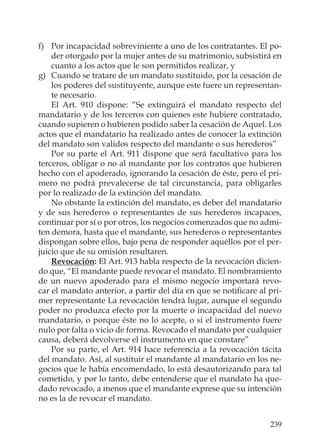 239
f) Por incapacidad sobreviniente a uno de los contratantes. El po-
der otorgado por la mujer antes de su matrimonio, subsistirá en
cuanto a los actos que le son permitidos realizar, y
g) Cuando se tratare de un mandato sustituido, por la cesación de
los poderes del sustituyente, aunque este fuere un representan-
te necesario.
El Art. 910 dispone: “Se extinguirá el mandato respecto del
mandatario y de los terceros con quienes este hubiere contratado,
cuando supieren o hubieren podido saber la cesación de Aquel. Los
actos que el mandatario ha realizado antes de conocer la extinción
del mandato son validos respecto del mandante o sus herederos”
Por su parte el Art. 911 dispone que será facultativo para los
terceros, obligar o no al mandante por los contratos que hubieren
hecho con el apoderado, ignorando la cesación de éste, pero el pri-
mero no podrá prevalecerse de tal circunstancia, para obligarles
por lo realizado de la extinción del mandato.
No obstante la extinción del mandato, es deber del mandatario
y de sus herederos o representantes de sus herederos incapaces,
continuar por sí o por otros, los negocios comenzados que no admi-
ten demora, hasta que el mandante, sus herederos o representantes
dispongan sobre ellos, bajo pena de responder aquéllos por el per-
juicio que de su omisión resultaren.
Revocación: El Art. 913 habla respecto de la revocación dicien-
do que, “El mandante puede revocar el mandato. El nombramiento
de un nuevo apoderado para el mismo negocio importará revo-
car el mandato anterior, a partir del día en que se notiﬁcare al pri-
mer representante La revocación tendrá lugar, aunque el segundo
poder no produzca efecto por la muerte o incapacidad del nuevo
mandatario, o porque éste no lo acepte, o si el instrumento fuere
nulo por falta o vicio de forma. Revocado el mandato por cualquier
causa, deberá devolverse el instrumento en que constare”
Por su parte, el Art. 914 hace referencia a la revocación tácita
del mandato. Así, al sustituir el mandante al mandatario en los ne-
gocios que le había encomendado, lo está desautorizando para tal
cometido, y por lo tanto, debe entenderse que el mandato ha que-
dado revocado, a menos que el mandante exprese que su intención
no es la de revocar el mandato.
 