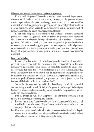 240
Efectos del mandato especial sobre el general
El Art. 915 dispone: ”Cuando el mandato es general, la procura-
ción especial dada a otro mandatario, deroga, en lo que concierne
a esta especialidad, la procuración general anterior. La procuración
especial no es derogada por la procuración general posterior, dada
a otra persona, salvo cuando comprendiese en su generalidad el
negocio encargado en la procuración anterior”
El artículo respeta la sistemática del Código, la norma especial
prevalece sobre la general. Por lo tanto, la procuración especial
dada a otro mandatario deroga el mandato el mandato cuando es
general. Del mismo modo, la procuración general posterior dada a
otro mandatario, no deroga la procuración especial dada al primer
representante, a menos que en su texto la procuración general con-
tenga el negocio encargado al primer mandatario con procuración
especial.
Irrevocabilidad
El Art. 916 dispone: “El mandante puede revocar el mandato,
pero si hubiere pactado la irrevocabilidad, responderá de los da-
ños, salvo que medie justa causa. El mandato conferido en el inte-
rés común del mandante y mandatario o de éste exclusivamente,
o de un tercero, no se extingue por la muerte o la incapacidad so-
brevenida al mandatario, ni por revocación de parte del mandante,
salvo estipulación en contrario, o que concurra una justa causa. La
irrevocabilidad absoluta es inadmisible”
Sobre la disposición del artículo, Troplong cita el ejemplo del
socio encargado de la administración por cláusula especial estipu-
lada en el contrato de sociedad, y cuyo mandato no puede ser revo-
cado sin causa legítima.
Por su parte el Art. 917 dispone: “Es también irrevocable el
mandato, salvo que medie justa causa:
a) En los casos que fuese condición de un contrato bilateral, o el
medio de cumplir una obligación contratada, como el mandato
de pagar letras u órdenes; y
b) Cuando fuese conferido al socio, como administrador o liqui-
dador de la sociedad, por disposición del contrato social, salvo
cláusula en contrario, o disposición de la ley”
 