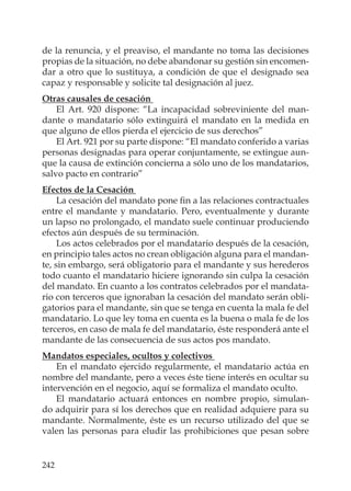 242
de la renuncia, y el preaviso, el mandante no toma las decisiones
propias de la situación, no debe abandonar su gestión sin encomen-
dar a otro que lo sustituya, a condición de que el designado sea
capaz y responsable y solicite tal designación al juez.
Otras causales de cesación
El Art. 920 dispone: “La incapacidad sobreviniente del man-
dante o mandatario sólo extinguirá el mandato en la medida en
que alguno de ellos pierda el ejercicio de sus derechos”
El Art. 921 por su parte dispone: “El mandato conferido a varias
personas designadas para operar conjuntamente, se extingue aun-
que la causa de extinción concierna a sólo uno de los mandatarios,
salvo pacto en contrario”
Efectos de la Cesación
La cesación del mandato pone ﬁn a las relaciones contractuales
entre el mandante y mandatario. Pero, eventualmente y durante
un lapso no prolongado, el mandato suele continuar produciendo
efectos aún después de su terminación.
Los actos celebrados por el mandatario después de la cesación,
en principio tales actos no crean obligación alguna para el mandan-
te, sin embargo, será obligatorio para el mandante y sus herederos
todo cuanto el mandatario hiciere ignorando sin culpa la cesación
del mandato. En cuanto a los contratos celebrados por el mandata-
rio con terceros que ignoraban la cesación del mandato serán obli-
gatorios para el mandante, sin que se tenga en cuenta la mala fe del
mandatario. Lo que ley toma en cuenta es la buena o mala fe de los
terceros, en caso de mala fe del mandatario, éste responderá ante el
mandante de las consecuencia de sus actos pos mandato.
Mandatos especiales, ocultos y colectivos
En el mandato ejercido regularmente, el mandatario actúa en
nombre del mandante, pero a veces éste tiene interés en ocultar su
intervención en el negocio, aquí se formaliza el mandato oculto.
El mandatario actuará entonces en nombre propio, simulan-
do adquirir para sí los derechos que en realidad adquiere para su
mandante. Normalmente, éste es un recurso utilizado del que se
valen las personas para eludir las prohibiciones que pesan sobre
 