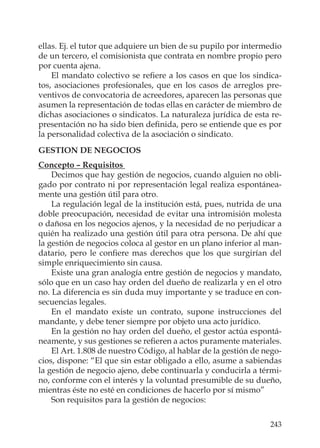243
ellas. Ej. el tutor que adquiere un bien de su pupilo por intermedio
de un tercero, el comisionista que contrata en nombre propio pero
por cuenta ajena.
El mandato colectivo se reﬁere a los casos en que los sindica-
tos, asociaciones profesionales, que en los casos de arreglos pre-
ventivos de convocatoria de acreedores, aparecen las personas que
asumen la representación de todas ellas en carácter de miembro de
dichas asociaciones o sindicatos. La naturaleza jurídica de esta re-
presentación no ha sido bien deﬁnida, pero se entiende que es por
la personalidad colectiva de la asociación o sindicato.
GESTION DE NEGOCIOS
Concepto – Requisitos
Decimos que hay gestión de negocios, cuando alguien no obli-
gado por contrato ni por representación legal realiza espontánea-
mente una gestión útil para otro.
La regulación legal de la institución está, pues, nutrida de una
doble preocupación, necesidad de evitar una intromisión molesta
o dañosa en los negocios ajenos, y la necesidad de no perjudicar a
quién ha realizado una gestión útil para otra persona. De ahí que
la gestión de negocios coloca al gestor en un plano inferior al man-
datario, pero le conﬁere mas derechos que los que surgirían del
simple enriquecimiento sin causa.
Existe una gran analogía entre gestión de negocios y mandato,
sólo que en un caso hay orden del dueño de realizarla y en el otro
no. La diferencia es sin duda muy importante y se traduce en con-
secuencias legales.
En el mandato existe un contrato, supone instrucciones del
mandante, y debe tener siempre por objeto una acto jurídico.
En la gestión no hay orden del dueño, el gestor actúa espontá-
neamente, y sus gestiones se reﬁeren a actos puramente materiales.
El Art. 1.808 de nuestro Código, al hablar de la gestión de nego-
cios, dispone: “El que sin estar obligado a ello, asume a sabiendas
la gestión de negocio ajeno, debe continuarla y conducirla a térmi-
no, conforme con el interés y la voluntad presumible de su dueño,
mientras éste no esté en condiciones de hacerlo por sí mismo”
Son requisitos para la gestión de negocios:
 