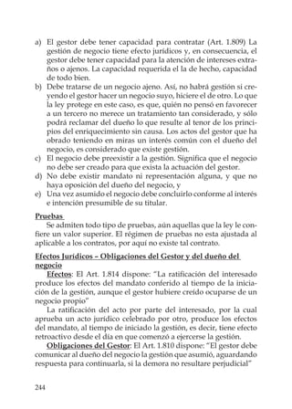 244
a) El gestor debe tener capacidad para contratar (Art. 1.809) La
gestión de negocio tiene efecto jurídicos y, en consecuencia, el
gestor debe tener capacidad para la atención de intereses extra-
ños o ajenos. La capacidad requerida el la de hecho, capacidad
de todo bien.
b) Debe tratarse de un negocio ajeno. Así, no habrá gestión si cre-
yendo el gestor hacer un negocio suyo, hiciere el de otro. Lo que
la ley protege en este caso, es que, quién no pensó en favorecer
a un tercero no merece un tratamiento tan considerado, y sólo
podrá reclamar del dueño lo que resulte al tenor de los princi-
pios del enriquecimiento sin causa. Los actos del gestor que ha
obrado teniendo en miras un interés común con el dueño del
negocio, es considerado que existe gestión.
c) El negocio debe preexistir a la gestión. Signiﬁca que el negocio
no debe ser creado para que exista la actuación del gestor.
d) No debe existir mandato ni representación alguna, y que no
haya oposición del dueño del negocio, y
e) Una vez asumido el negocio debe concluirlo conforme al interés
e intención presumible de su titular.
Pruebas
Se admiten todo tipo de pruebas, aún aquellas que la ley le con-
ﬁere un valor superior. El régimen de pruebas no esta ajustada al
aplicable a los contratos, por aquí no existe tal contrato.
Efectos Jurídicos – Obligaciones del Gestor y del dueño del
negocio
Efectos: El Art. 1.814 dispone: “La ratiﬁcación del interesado
produce los efectos del mandato conferido al tiempo de la inicia-
ción de la gestión, aunque el gestor hubiere creído ocuparse de un
negocio propio”
La ratiﬁcación del acto por parte del interesado, por la cual
aprueba un acto jurídico celebrado por otro, produce los efectos
del mandato, al tiempo de iniciado la gestión, es decir, tiene efecto
retroactivo desde el día en que comenzó a ejercerse la gestión.
Obligaciones del Gestor: El Art. 1.810 dispone: “El gestor debe
comunicar al dueño del negocio la gestión que asumió, aguardando
respuesta para continuarla, si la demora no resultare perjudicial”
 