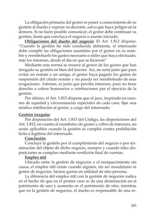 245
La obligación primaria del gestor es poner a conocimiento de su
gestión al dueño y esperar su decisión, salvo que haya peligro en la
demora. Si no fuere posible comunicar, el gestor debe continuar su
gestión, hasta que concluya el negocio o asunto iniciado.
Obligaciones del dueño del negocio: El Art. 1.812 dispone:
“Cuando la gestión ha sido conducida útilmente, el interesado
debe cumplir las obligaciones asumidas por el gestor en su nom-
bre y reembolsarle los gastos necesario o útiles que haya efectuado,
más los intereses, desde el día en que se hicieron”
Mediante esta norma se resarce al gestor de los gastos que han
irrogado su gestión en bien del tercero. Así, no sería justo que para
evitar un remate a un amigo, el gestor haya pagado los gastos de
suspensión del citado remate y no pueda ser reembolsado de esas
erogaciones. Además, es justo que perciba intereses, pues no tiene
derecho a cobrar honorarios o retribuciones por el ejercicio de la
gestión.
Por último, el Art. 1.815 dispone que el juez, inspirado en razo-
nes de equidad y circunstancias especiales de cada caso, ﬁjar una
módica retribución al gestor, a cargo del interesado.
Gestión irregular
Por disposición del Art. 1.813 del Código, las disposiciones del
Art. 1.812, en cuanto al reembolso de gastos y cobro de intereses, no
serán aplicables cuando la gestión se cumplió contra prohibición
lícita o legítima del interesado.
Conclusión
Concluye la gestión por el cumplimiento del negocio o por ter-
minación del objeto de dicho negocio, siempre y cuando tales dis-
posiciones se cumplan mediante rendición ﬁnal de cuentas.
Empleo útil
Ubicado entre la gestión de negocios y el enriquecimiento sin
causa, el empleo útil existe cuando alguien, sin ser mandatario ni
gestor de negocios, hiciese gastos en utilidad de otra persona.
La diferencia del empleo útil con la gestión de negocios radica
en el hecho de que en el primer caso se da una disminución en el
patrimonio de uno y aumento en el patrimonio de otro, mientras
que en la gestión de negocios, el dueño es responsable de una re-
 