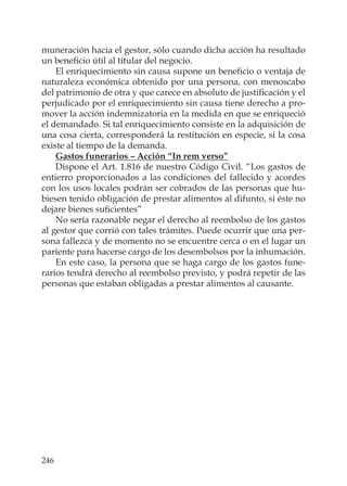 246
muneración hacia el gestor, sólo cuando dicha acción ha resultado
un beneﬁcio útil al titular del negocio.
El enriquecimiento sin causa supone un beneﬁcio o ventaja de
naturaleza económica obtenido por una persona, con menoscabo
del patrimonio de otra y que carece en absoluto de justiﬁcación y el
perjudicado por el enriquecimiento sin causa tiene derecho a pro-
mover la acción indemnizatoria en la medida en que se enriqueció
el demandado. Si tal enriquecimiento consiste en la adquisición de
una cosa cierta, corresponderá la restitución en especie, si la cosa
existe al tiempo de la demanda.
Gastos funerarios – Acción “In rem verso”
Dispone el Art. 1.816 de nuestro Código Civil. “Los gastos de
entierro proporcionados a las condiciones del fallecido y acordes
con los usos locales podrán ser cobrados de las personas que hu-
biesen tenido obligación de prestar alimentos al difunto, si éste no
dejare bienes suﬁcientes”
No sería razonable negar el derecho al reembolso de los gastos
al gestor que corrió con tales trámites. Puede ocurrir que una per-
sona fallezca y de momento no se encuentre cerca o en el lugar un
pariente para hacerse cargo de los desembolsos por la inhumación.
En este caso, la persona que se haga cargo de los gastos fune-
rarios tendrá derecho al reembolso previsto, y podrá repetir de las
personas que estaban obligadas a prestar alimentos al causante.
 