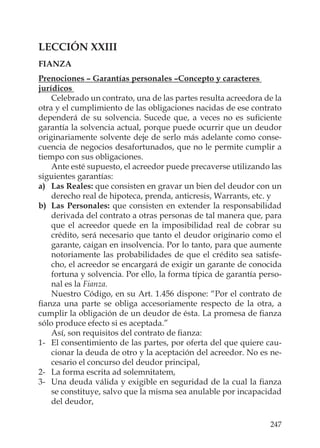 247
LECCIÓN XXIII
FIANZA
Prenociones – Garantías personales –Concepto y caracteres
jurídicos
Celebrado un contrato, una de las partes resulta acreedora de la
otra y el cumplimiento de las obligaciones nacidas de ese contrato
dependerá de su solvencia. Sucede que, a veces no es suﬁciente
garantía la solvencia actual, porque puede ocurrir que un deudor
originariamente solvente deje de serlo más adelante como conse-
cuencia de negocios desafortunados, que no le permite cumplir a
tiempo con sus obligaciones.
Ante esté supuesto, el acreedor puede precaverse utilizando las
siguientes garantías:
a) Las Reales: que consisten en gravar un bien del deudor con un
derecho real de hipoteca, prenda, anticresis, Warrants, etc. y
b) Las Personales: que consisten en extender la responsabilidad
derivada del contrato a otras personas de tal manera que, para
que el acreedor quede en la imposibilidad real de cobrar su
crédito, será necesario que tanto el deudor originario como el
garante, caigan en insolvencia. Por lo tanto, para que aumente
notoriamente las probabilidades de que el crédito sea satisfe-
cho, el acreedor se encargará de exigir un garante de conocida
fortuna y solvencia. Por ello, la forma típica de garantía perso-
nal es la Fianza.
Nuestro Código, en su Art. 1.456 dispone: “Por el contrato de
ﬁanza una parte se obliga accesoriamente respecto de la otra, a
cumplir la obligación de un deudor de ésta. La promesa de ﬁanza
sólo produce efecto si es aceptada.”
Así, son requisitos del contrato de ﬁanza:
1- El consentimiento de las partes, por oferta del que quiere cau-
cionar la deuda de otro y la aceptación del acreedor. No es ne-
cesario el concurso del deudor principal,
2- La forma escrita ad solemnitatem,
3- Una deuda válida y exigible en seguridad de la cual la ﬁanza
se constituye, salvo que la misma sea anulable por incapacidad
del deudor,
 