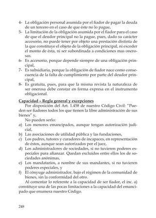248
4- La obligación personal asumida por el ﬁador de pagar la deuda
de un tercero en el caso de que éste no lo pague,
5- La limitación de la obligación asumida por el ﬁador para el caso
de que el deudor principal no la pague, pues, dado su carácter
accesorio, no puede tener por objeto una prestación distinta de
la que constituye el objeto de la obligación principal, ni exceder
el monto de ésta, ni ser subordinada a condiciones mas onero-
sas.
6- Es accesorio, porque depende siempre de una obligación prin-
cipal,
7- Es subsidiaria, porque la obligación de ﬁador nace como conse-
cuencia de la falta de cumplimiento por parte del deudor prin-
cipal,
8- Es gratuita, pues, para que la misma revista la naturaleza de
ser onerosa debe constar en forma expresa en el instrumento
obligacional.
Capacidad – Regla general y excepciones
Por disposición del Art. 1.458 de nuestro Código Civil: “Pue-
den ser ﬁadores todos los que tienen la libre administración de sus
bienes” y,
No pueden serlo:
a) Los menores emancipados, aunque tengan autorización judi-
cial,
b) Las asociaciones de utilidad pública y las fundaciones,
c) Los padres, tutores y curadores de incapaces, en representación
de éstos, aunque sean autorizados por el juez,
d) Los administradores de sociedades, si no tuvieren poderes es-
peciales para aﬁanzar. Quedan excluidos entre ellos los de so-
ciedades anónimas,
e) Los mandatarios, a nombre de sus mandantes, si no tuvieren
poderes especiales, y
f) El cónyuge administrador, bajo el régimen de la comunidad de
bienes, sin la conformidad del otro.
Al comentar lo referente a la capacidad de ser ﬁador, el inc. a)
constituye una de las pocas limitaciones a la capacidad del emanci-
pado que enumera nuestro Código.
 