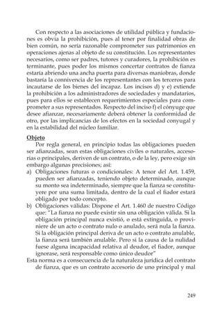 249
Con respecto a las asociaciones de utilidad pública y fundacio-
nes es obvia la prohibición, pues al tener por ﬁnalidad obras de
bien común, no sería razonable comprometer sus patrimonios en
operaciones ajenas al objeto de su constitución. Los representantes
necesarios, como ser padres, tutores y curadores, la prohibición es
terminante, pues poder los mismos concertar contratos de ﬁanza
estaría abriendo una ancha puerta para diversas maniobras, donde
bastaría la connivencia de los representantes con los terceros para
incautarse de los bienes del incapaz. Los incisos d) y e) extiende
la prohibición a los administradores de sociedades y mandatarios,
pues para ellos se establecen requerimientos especiales para com-
prometer a sus representados. Respecto del inciso f) el cónyuge que
desee aﬁanzar, necesariamente deberá obtener la conformidad de
otro, por las implicancias de los efectos en la sociedad conyugal y
en la estabilidad del núcleo familiar.
Objeto
Por regla general, en principio todas las obligaciones pueden
ser aﬁanzadas, sean estas obligaciones civiles o naturales, acceso-
rias o principales, deriven de un contrato, o de la ley, pero exige sin
embargo algunas precisiones; así:
a) Obligaciones futuras o condicionales: A tenor del Art. 1.459,
pueden ser aﬁanzadas, teniendo objeto determinado, aunque
su monto sea indeterminado, siempre que la ﬁanza se constitu-
yere por una suma limitada, dentro de la cual el ﬁador estará
obligado por todo concepto.
b) Obligaciones válidas: Dispone el Art. 1.460 de nuestro Código
que: “La ﬁanza no puede existir sin una obligación válida. Si la
obligación principal nunca existió, o está extinguida, o provi-
niere de un acto o contrato nulo o anulado, será nula la ﬁanza.
Si la obligación principal deriva de un acto o contrato anulable,
la ﬁanza será también anulable. Pero si la causa de la nulidad
fuese alguna incapacidad relativa al deudor, el ﬁador, aunque
ignorase, será responsable como único deudor”
Esta norma es a consecuencia de la naturaleza jurídica del contrato
de ﬁanza, que es un contrato accesorio de uno principal y mal
 