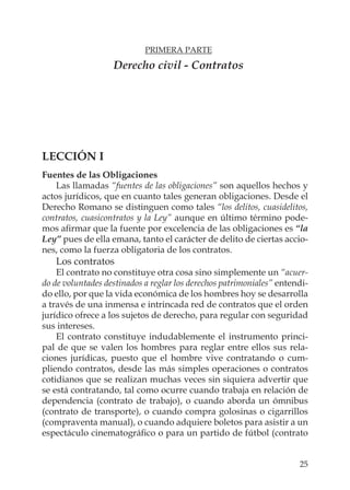 25
PRIMERA PARTE
Derecho civil - Contratos
LECCIÓN I
Fuentes de las Obligaciones
Las llamadas “fuentes de las obligaciones” son aquellos hechos y
actos jurídicos, que en cuanto tales generan obligaciones. Desde el
Derecho Romano se distinguen como tales “los delitos, cuasidelitos,
contratos, cuasicontratos y la Ley” aunque en último término pode-
mos aﬁrmar que la fuente por excelencia de las obligaciones es “la
Ley” pues de ella emana, tanto el carácter de delito de ciertas accio-
nes, como la fuerza obligatoria de los contratos.
Los contratos
El contrato no constituye otra cosa sino simplemente un “acuer-
do de voluntades destinados a reglar los derechos patrimoniales” entendi-
do ello, por que la vida económica de los hombres hoy se desarrolla
a través de una inmensa e intrincada red de contratos que el orden
jurídico ofrece a los sujetos de derecho, para regular con seguridad
sus intereses.
El contrato constituye indudablemente el instrumento princi-
pal de que se valen los hombres para reglar entre ellos sus rela-
ciones jurídicas, puesto que el hombre vive contratando o cum-
pliendo contratos, desde las más simples operaciones o contratos
cotidianos que se realizan muchas veces sin siquiera advertir que
se está contratando, tal como ocurre cuando trabaja en relación de
dependencia (contrato de trabajo), o cuando aborda un ómnibus
(contrato de transporte), o cuando compra golosinas o cigarrillos
(compraventa manual), o cuando adquiere boletos para asistir a un
espectáculo cinematográﬁco o para un partido de fútbol (contrato
 