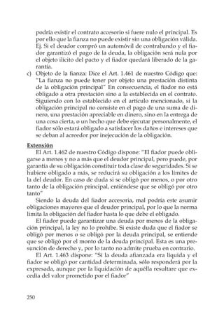 250
podría existir el contrato accesorio si fuere nulo el principal. Es
por ello que la ﬁanza no puede existir sin una obligación válida.
Ej. Si el deudor compró un automóvil de contrabando y el ﬁa-
dor garantizó el pago de la deuda, la obligación será nula por
el objeto ilícito del pacto y el ﬁador quedará liberado de la ga-
rantía.
c) Objeto de la ﬁanza: Dice el Art. 1.461 de nuestro Código que:
“La ﬁanza no puede tener por objeto una prestación distinta
de la obligación principal” En consecuencia, el ﬁador no está
obligado a otra prestación sino a la establecida en el contrato.
Siguiendo con lo establecido en el artículo mencionado, si la
obligación principal no consiste en el pago de una suma de di-
nero, una prestación apreciable en dinero, sino en la entrega de
una cosa cierta, o un hecho que debe ejecutar personalmente, el
ﬁador sólo estará obligado a satisfacer los daños e intereses que
se deban al acreedor por inejecución de la obligación.
Extensión
El Art. 1.462 de nuestro Código dispone: “El ﬁador puede obli-
garse a menos y no a más que el deudor principal, pero puede, por
garantía de su obligación constituir toda clase de seguridades. Si se
hubiere obligado a más, se reducirá su obligación a los límites de
la del deudor. En caso de duda si se obligó por menos, o por otro
tanto de la obligación principal, entiéndese que se obligó por otro
tanto”
Siendo la deuda del ﬁador accesoria, mal podría este asumir
obligaciones mayores que el deudor principal, por lo que la norma
limita la obligación del ﬁador hasta lo que debe el obligado.
El ﬁador puede garantizar una deuda por menos de la obliga-
ción principal, la ley no lo prohíbe. Si existe duda que el ﬁador se
obligó por menos o se obligó por la deuda principal, se entiende
que se obligó por el monto de la deuda principal. Esta es una pre-
sunción de derecho y, por lo tanto no admite prueba en contrario.
El Art. 1.463 dispone: “Si la deuda aﬁanzada era líquida y el
ﬁador se obligó por cantidad determinada, sólo responderá por la
expresada, aunque por la liquidación de aquélla resultare que ex-
cedía del valor prometido por el ﬁador”
 