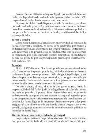 251
En caso de que el ﬁador se haya obligado por cantidad determi-
nada, y la liquidación de la deuda sobrepasase dicha cantidad, sólo
responderá el ﬁador hasta la suma que determinó.
Finalmente el Art. 1.464 dispone que si la ﬁanza fuere por el im-
porte de la deuda principal y esta se encuentra expresada, la ﬁanza
no se limita sólo a ella sino también a intereses, estén estipulados o
no, pero si la ﬁanza no se hubiere deﬁnido, también se deberán los
gastos judiciales.
Forma y prueba
Como ya lo habíamos aﬁrmado con anterioridad, el contrato de
ﬁanza es formal y solemne, es decir, debe celebrarse por escrito y
en forma expresa, de lo contrario no tendrá validez el instrumento.
Con referencia a la prueba, ésta es fundamental que su existencia
se maniﬁeste por el instrumento público respectivo, en su defecto,
deberá ser probado por los principios de prueba por escrito, confe-
sión judicial, etc.
Especies
El Art. 1.457 dispone: “La ﬁanza puede ser convencional, o le-
gal. Cuando sea impuesta por la ley, el ﬁador debe estar domici-
liado en el lugar de cumplimiento de la obligación principal, y ser
abonado por tener bienes raíces conocidos, o por gozar en el lugar
de un crédito indisputable de fortuna. Los jueces pueden admitir
en vez de ella prendas o hipotecas suﬁcientes”
De esta manera, el juez, al admitir una garantía real, limita la
responsabilidad del ﬁador judicial o legal hasta el valor de la cosa
gravada en prenda o hipoteca. Esos bienes deben estar exentos de
embargos o de cualquier otra restricción para que el acreedor pue-
da estar garantizado suﬁcientemente respecto de la obligación del
deudor. La ﬁanza legal es la impuesta directamente por la ley para
asegurar el cumplimiento o la gestión de ciertos cargos o encargos,
por ello, a algunos administradores de entes ﬁnancieros públicos se
les exige la ﬁanza legal.
Efectos entre el acreedor y el deudor principal
En principio, la ﬁanza no produce efectos entre deudor y acree-
dor, puesto que se trata de un contrato celebrado entre éste y el
 