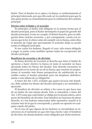 252
ﬁador. Pero el deudor no es ajeno a la ﬁanza, es ordinariamente el
principal interesado, por que ella suele ser la condición para que la
otra parte preste su consentimiento para la celebración del contrato
principal.
Efectos entre el ﬁador y el acreedor
En principio, el ﬁador está obligado en la misma forma que el
deudor principal, pues el ﬁador desempeña el papel de garante del
deudor principal, si este no cumple, él deberá hacerlo, pero su obli-
gación tiene carácter accesorio, y por consiguiente, cuenta con re-
cursos que la ley le ofrece antes de cumplir con la ﬁanza, entre ellos
el derecho de exigir que previamente el acreedor dirija su acción
contra el obligado principal.
Si son varios los ﬁadores, llegado el caso, sólo estará obligado
a pagar su parte; como también oponer todas las excepciones del
deudor principal.
Beneﬁcios de excusión y de división
Se llama derecho de excusión al derecho que tiene el ﬁador de
oponerse a hacer efectiva la ﬁanza en tanto el acreedor no haya
ejecutado todos los bienes del deudor. Este derecho encuentra su
justiﬁcación en la razón de ser de la ﬁanza, que consiste en propor-
cionar al acreedor más ﬁrmes perspectivas de satisfacción de su
crédito contra el deudor principal, pero sin desplazar deﬁnitiva-
mente a este último de su obligación.
A tenor del Art. 1.471, el ﬁador que quiera invocar este beneﬁ-
cio, debe señalar los bienes del deudor principal a ser sometidos a
ejecución.
El beneﬁcio de división se reﬁere a los casos en que haya mas
de un ﬁador de una misma deuda. Esta se entenderá, a tenor del
Art. 1.473 como que cada ﬁador se obligó por la deuda entera, salvo
pacto del beneﬁcio de división. Este beneﬁcio no funciona de pleno
derecho, el o los ﬁadores interesados debe oponerlos cuando se le
reclame más de lo que le corresponde, y puede ser opuesto en cual-
quier estado del pleito.
En el caso de que alguno de los ﬁadores se encontraban en in-
solvencia en el momento en que otro haya hecho valer el beneﬁcio
de división, los demás ﬁadores serán obligados por dicha insolven-
 