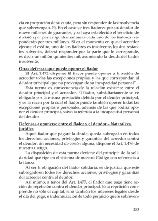 253
cia en proporción de su cuota, pero sin responder de las insolvencia
que sobrevengan. Ej. En el caso de tres ﬁadores por un deudor de
nueve millones de guaraníes, y se haya establecido el beneﬁcio de
división por partes iguales, entonces cada uno de los ﬁadores res-
ponderán por tres millones. Si en el momento en que el acreedor
ejecute el crédito, uno de los ﬁadores es insolvente, los dos restan-
tes solventes, deberá responder por la parte que le corresponde,
es decir un millón quinientos mil, asumiendo la deuda del ﬁador
insolvente.
Otras defensas que puede oponer el ﬁador
El Art. 1.472 dispone: El ﬁador puede oponer a la acción de
acreedor todas las excepciones propias, y las que correspondan al
deudor principal que no provengan de su incapacidad personal”
Esta norma es consecuencia de la relación existente entre el
deudor principal y el acreedor. El ﬁador, subsidiariamente se ve
obligado por la misma prestación debida por el deudor principal,
y es la razón por la cual el ﬁador puede también oponer todas las
excepciones propias o personales, además de las que podría opo-
ner el deudor principal, salvo la referida a la incapacidad personal
del deudor
Defensas a oponerse entre el ﬁador y el deudor – Naturaleza
jurídica
Aquel ﬁador que pagare la deuda, queda subrogado en todos
los derechos, acciones, privilegios y garantías del acreedor contra
el deudor, sin necesidad de cesión alguna, dispone el Art. 1.476 de
nuestro Código.
La disposición de esta norma deviene del principio de la soli-
daridad que rige en el sistema de nuestro Código con referencia a
la ﬁanza.
Al ser la obligación del ﬁador solidaria, es de justicia que esté
subrogado en todos los derechos, acciones, privilegios y garantías
del acreedor contra el deudor.
Así mismo, a tenor del Art. 1.477, el ﬁador que pagó tiene ac-
ción de repetición contra el deudor principal. Esta repetición com-
prende no sólo el capital, sino también los intereses legales desde
el día del pago, e indemnización de todo perjuicio que le sobreven-
 