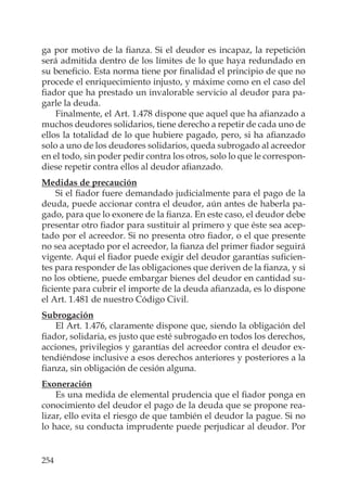 254
ga por motivo de la ﬁanza. Si el deudor es incapaz, la repetición
será admitida dentro de los límites de lo que haya redundado en
su beneﬁcio. Esta norma tiene por ﬁnalidad el principio de que no
procede el enriquecimiento injusto, y máxime como en el caso del
ﬁador que ha prestado un invalorable servicio al deudor para pa-
garle la deuda.
Finalmente, el Art. 1.478 dispone que aquel que ha aﬁanzado a
muchos deudores solidarios, tiene derecho a repetir de cada uno de
ellos la totalidad de lo que hubiere pagado, pero, si ha aﬁanzado
solo a uno de los deudores solidarios, queda subrogado al acreedor
en el todo, sin poder pedir contra los otros, solo lo que le correspon-
diese repetir contra ellos al deudor aﬁanzado.
Medidas de precaución
Si el ﬁador fuere demandado judicialmente para el pago de la
deuda, puede accionar contra el deudor, aún antes de haberla pa-
gado, para que lo exonere de la ﬁanza. En este caso, el deudor debe
presentar otro ﬁador para sustituir al primero y que éste sea acep-
tado por el acreedor. Si no presenta otro ﬁador, o el que presente
no sea aceptado por el acreedor, la ﬁanza del primer ﬁador seguirá
vigente. Aquí el ﬁador puede exigir del deudor garantías suﬁcien-
tes para responder de las obligaciones que deriven de la ﬁanza, y si
no los obtiene, puede embargar bienes del deudor en cantidad su-
ﬁciente para cubrir el importe de la deuda aﬁanzada, es lo dispone
el Art. 1.481 de nuestro Código Civil.
Subrogación
El Art. 1.476, claramente dispone que, siendo la obligación del
ﬁador, solidaria, es justo que esté subrogado en todos los derechos,
acciones, privilegios y garantías del acreedor contra el deudor ex-
tendiéndose inclusive a esos derechos anteriores y posteriores a la
ﬁanza, sin obligación de cesión alguna.
Exoneración
Es una medida de elemental prudencia que el ﬁador ponga en
conocimiento del deudor el pago de la deuda que se propone rea-
lizar, ello evita el riesgo de que también el deudor la pague. Si no
lo hace, su conducta imprudente puede perjudicar al deudor. Por
 