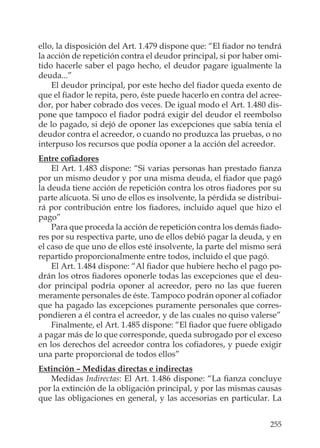 255
ello, la disposición del Art. 1.479 dispone que: “El ﬁador no tendrá
la acción de repetición contra el deudor principal, si por haber omi-
tido hacerle saber el pago hecho, el deudor pagare igualmente la
deuda...”
El deudor principal, por este hecho del ﬁador queda exento de
que el ﬁador le repita, pero, éste puede hacerlo en contra del acree-
dor, por haber cobrado dos veces. De igual modo el Art. 1.480 dis-
pone que tampoco el ﬁador podrá exigir del deudor el reembolso
de lo pagado, si dejó de oponer las excepciones que sabía tenía el
deudor contra el acreedor, o cuando no produzca las pruebas, o no
interpuso los recursos que podía oponer a la acción del acreedor.
Entre coﬁadores
El Art. 1.483 dispone: “Si varias personas han prestado ﬁanza
por un mismo deudor y por una misma deuda, el ﬁador que pagó
la deuda tiene acción de repetición contra los otros ﬁadores por su
parte alícuota. Si uno de ellos es insolvente, la pérdida se distribui-
rá por contribución entre los ﬁadores, incluido aquel que hizo el
pago”
Para que proceda la acción de repetición contra los demás ﬁado-
res por su respectiva parte, uno de ellos debió pagar la deuda, y en
el caso de que uno de ellos esté insolvente, la parte del mismo será
repartido proporcionalmente entre todos, incluido el que pagó.
El Art. 1.484 dispone: “Al ﬁador que hubiere hecho el pago po-
drán los otros ﬁadores oponerle todas las excepciones que el deu-
dor principal podría oponer al acreedor, pero no las que fueren
meramente personales de éste. Tampoco podrán oponer al coﬁador
que ha pagado las excepciones puramente personales que corres-
pondieren a él contra el acreedor, y de las cuales no quiso valerse”
Finalmente, el Art. 1.485 dispone: “El ﬁador que fuere obligado
a pagar más de lo que corresponde, queda subrogado por el exceso
en los derechos del acreedor contra los coﬁadores, y puede exigir
una parte proporcional de todos ellos”
Extinción – Medidas directas e indirectas
Medidas Indirectas: El Art. 1.486 dispone: “La ﬁanza concluye
por la extinción de la obligación principal, y por las mismas causas
que las obligaciones en general, y las accesorias en particular. La
 
