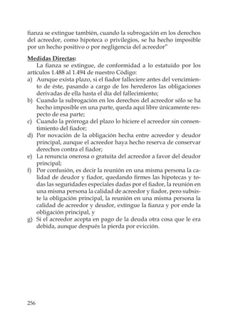 256
ﬁanza se extingue también, cuando la subrogación en los derechos
del acreedor, como hipoteca o privilegios, se ha hecho imposible
por un hecho positivo o por negligencia del acreedor”
Medidas Directas:
La ﬁanza se extingue, de conformidad a lo estatuido por los
artículos 1.488 al 1.494 de nuestro Código:
a) Aunque exista plazo, si el ﬁador falleciere antes del vencimien-
to de éste, pasando a cargo de los herederos las obligaciones
derivadas de ella hasta el día del fallecimiento;
b) Cuando la subrogación en los derechos del acreedor sólo se ha
hecho imposible en una parte, queda aquí libre únicamente res-
pecto de esa parte;
c) Cuando la prórroga del plazo lo hiciere el acreedor sin consen-
timiento del ﬁador;
d) Por novación de la obligación hecha entre acreedor y deudor
principal, aunque el acreedor haya hecho reserva de conservar
derechos contra el ﬁador;
e) La renuncia onerosa o gratuita del acreedor a favor del deudor
principal;
f) Por confusión, es decir la reunión en una misma persona la ca-
lidad de deudor y ﬁador, quedando ﬁrmes las hipotecas y to-
das las seguridades especiales dadas por el ﬁador, la reunión en
una misma persona la calidad de acreedor y ﬁador, pero subsis-
te la obligación principal, la reunión en una misma persona la
calidad de acreedor y deudor, extingue la ﬁanza y por ende la
obligación principal, y
g) Si el acreedor acepta en pago de la deuda otra cosa que le era
debida, aunque después la pierda por evicción.
 