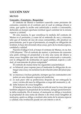 257
LECCIÓN XXIV
MUTUO
Concepto – Caracteres – Requisitos
El contrato de Mutuo o también conocido como préstamo de
consumo, consiste en el contrato por el cual se entrega dinero o
cosas, que quién la recibe está autorizado a usarlo o consumirlo,
debiendo en tiempo oportuno restituir igual cantidad de la misma
especie y calidad.
De esta manera, lo que constituye la médula del contrato de
Mutuo es el préstamo, y como tal se entiende de uso y consumo,
sólo que al tratarse de uso de cosas consumibles, ello produce su
perecimiento, por lo que el prestatario, al cumplir su obligación de
restituir, lo hace devolviendo otras cosas, pero de la misma especie,
cantidad y calidad.
Nuestro Código Civil, al tratar el contrato de Mutuo, en su Art.
1.292 dispone: “Por el contrato de mutuo, o préstamo de consumo
una parte entrega en propiedad a la otra una suma de dinero u
otras cosas fungibles que esta última está autorizada a consumir,
con la obligación de restituirlas en igual cantidad, especie y cali-
dad, al vencimiento de plazo estipulado”
El contrato de mutuo tiene las siguientes características:
a) es bilateral; pues supone para el mutuante la obligación de en-
tregar una cosa y no reclamar la devolución antes del plazo pac-
tado;
b) es oneroso; e incluso gratuito, siempre que los contratantes esti-
pulen en una cláusula expresa tal condición;
c) es real; pues sólo se perfecciona después de ser entregada la
cosa y recién ahí nace la obligación a cargo del mutuario; y, d)
d) debe tratarse de cosas fungibles.
El beneﬁciario, tiene el derecho no sólo de usar la cosa, sino que
también adquiere la propiedad de la misma, aunque posteriormen-
te deba restituirla. En el mutuo, el mutuante se obliga a transferir
la propiedad de una suma de dinero o de otras cosas fungibles al
mutuario, quién se obliga a restituir otro tanto de la misma especie
y calidad, esta restitución puede ser con interés o sin él.
 