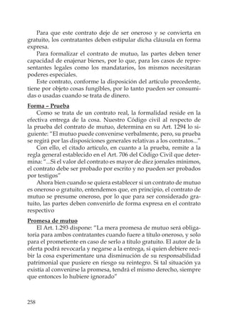 258
Para que este contrato deje de ser oneroso y se convierta en
gratuito, los contratantes deben estipular dicha cláusula en forma
expresa.
Para formalizar el contrato de mutuo, las partes deben tener
capacidad de enajenar bienes, por lo que, para los casos de repre-
sentantes legales como los mandatarios, los mismos necesitaran
poderes especiales.
Este contrato, conforme la disposición del artículo precedente,
tiene por objeto cosas fungibles, por lo tanto pueden ser consumi-
das o usadas cuando se trata de dinero.
Forma – Prueba
Como se trata de un contrato real, la formalidad reside en la
efectiva entrega de la cosa. Nuestro Código civil al respecto de
la prueba del contrato de mutuo, determina en su Art. 1294 lo si-
guiente: “El mutuo puede convenirse verbalmente, pero, su prueba
se regirá por las disposiciones generales relativas a los contratos...”
Con ello, el citado artículo, en cuanto a la prueba, remite a la
regla general establecido en el Art. 706 del Código Civil que deter-
mina: “...Si el valor del contrato es mayor de diez jornales mínimos,
el contrato debe ser probado por escrito y no pueden ser probados
por testigos”
Ahora bien cuando se quiera establecer si un contrato de mutuo
es oneroso o gratuito, entendemos que, en principio, el contrato de
mutuo se presume oneroso, por lo que para ser considerado gra-
tuito, las partes deben convenirlo de forma expresa en el contrato
respectivo
Promesa de mutuo
El Art. 1.293 dispone: “La mera promesa de mutuo será obliga-
toria para ambos contratantes cuando fuere a título oneroso, y solo
para el prometiente en caso de serlo a título gratuito. El autor de la
oferta podrá revocarla y negarse a la entrega, si quien debiere reci-
bir la cosa experimentare una disminución de su responsabilidad
patrimonial que pusiere en riesgo su reintegro. Si tal situación ya
existía al convenirse la promesa, tendrá el mismo derecho, siempre
que entonces lo hubiere ignorado”
 