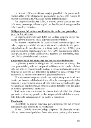 259
La carta de crédito, constituye un ejemplo clásico de promesa de
mutuo, ellas serán obligatorias para ambas partes, sólo cuando la
misma es descontada, y hasta el monto total utilizado.
Por disposición del Art. 1.294, el mutuo puede convenirse ver-
balmente, pero su prueba se regirá por las disposiciones generales
relativas a los contratos..
Obligaciones del mutuario – Restitución de la cosa prestada y
pago de los intereses
La segunda parte del Art. 1.294 del Código dispone que el mu-
tuario deberá intereses, salvo convención en contrario.
Así mismo, la restitución de la cosa deberá hacerse en igual can-
tidad, especie y calidad de lo prestado al vencimiento del plazo
estipulado, es lo que dispone la última parte del Art. 1.292, y por
disposición de la segunda parte del Art. 1.295, cuando no se estipu-
lado plazo, ésta deberá veriﬁcarse al reclamo del mutuante, pasa-
dos 15 días de celebrase el contrato.
Responsabilidad del mutuante por los vicios redhibitorios
La primera y esencial obligación del mutuante es entregar las
cosa prometida, y ella se cumple simultáneamente con la celebra-
ción del acto en el contrato de mutuo, y consecuentemente se debe
respetar el derecho del mutuario de retener la cosa consigo y no
requerirle su restitución sino en el plazo establecido.
El mutuante es responsable de los perjuicios que sufra el mu-
tuario por la mala calidad o vicios ocultos de la cosa prestada, tales
como si el dinero fuera falso o el vino estuviera agriado, o los gra-
nos en malas condiciones, si conoció dichos defectos y no dio aviso
en tiempo oportuno al mutuario.
Si el mutuario, tratándose de dinero, individualizó los billetes
por serie y número y puede probar responsabilidad del mutuante,
éste deberá la indemnización de daños y perjuicios.
Conclusión
El contrato de mutuo concluye por cumplimiento del término
convenido a los efectos de su restitución.
El Art. 1.295 de nuestro Código dispone: “El plazo de restitu-
ción se presume estipulado a favor de ambas partes, y si el mutuo
 