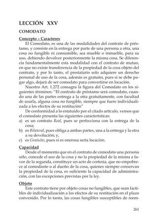 261
LECCIÓN XXV
COMODATO
Concepto – Caracteres
El Comodato, es una de las modalidades del contrato de prés-
tamo, y consiste en la entrega por parte de una persona a otra, una
cosa no fungible ni consumible, sea mueble o inmueble, para su
uso, debiendo devolver posteriormente la misma cosa. Se diferen-
cia fundamentalmente esta modalidad con el contrato de mutuo,
en que no existe transferencia de la propiedad de la cosa objeto del
contrato, y por lo tanto, el prestatario solo adquiere un derecho
personal de uso de la cosa, además es gratuito, pues si se debe pa-
gar algo, dejará de ser comodato para convertirse en locación.
Nuestro Art. 1.272 consagra la ﬁgura del Comodato en los si-
guientes términos: “El contrato de préstamo será comodato, cuan-
do una de las partes entrega a la otra gratuitamente, con facultad
de usarla, alguna cosa no fungible, siempre que fuere individuali-
zada a los efectos de su restitución”
De conformidad a lo estatuido por el citado artículo, vemos que
el comodato presenta las siguientes características:
a) es un contrato Real, pues se perfecciona con la entrega de la
cosa;
b) es Bilateral, pues obliga a ambas partes, una a la entrega y la otra
a su devolución; y,
c) es Gratuito, pues si es onerosa sería locación.
Capacidad
Desde el momento que en el contrato de comodato una persona
sólo, concede el uso de la cosa y no la propiedad de la misma a fa-
vor de la segunda, constituye un acto de cortesía, que no empobre-
ce al comodante o al dueño de la cosa, quienes siempre conservan
la propiedad de la cosa, es suﬁciente la capacidad de administra-
ción, con las excepciones previstas por la ley.
Objeto
Este contrato tiene por objeto cosas no fungibles, que sean facti-
bles de individualización a los efectos de su restitución en el plazo
convenido. Por lo tanto, las cosas fungibles susceptibles de reem-
 