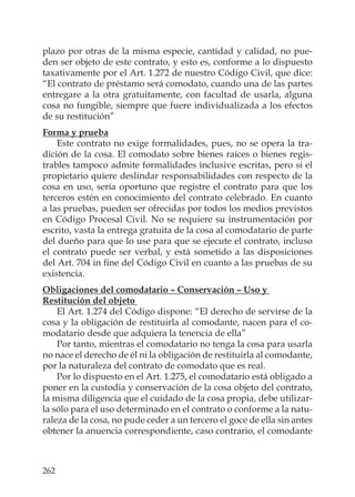 262
plazo por otras de la misma especie, cantidad y calidad, no pue-
den ser objeto de este contrato, y esto es, conforme a lo dispuesto
taxativamente por el Art. 1.272 de nuestro Código Civil, que dice:
“El contrato de préstamo será comodato, cuando una de las partes
entregare a la otra gratuitamente, con facultad de usarla, alguna
cosa no fungible, siempre que fuere individualizada a los efectos
de su restitución”
Forma y prueba
Este contrato no exige formalidades, pues, no se opera la tra-
dición de la cosa. El comodato sobre bienes raíces o bienes regis-
trables tampoco admite formalidades inclusive escritas, pero si el
propietario quiere deslindar responsabilidades con respecto de la
cosa en uso, sería oportuno que registre el contrato para que los
terceros estén en conocimiento del contrato celebrado. En cuanto
a las pruebas, pueden ser ofrecidas por todos los medios previstos
en Código Procesal Civil. No se requiere su instrumentación por
escrito, vasta la entrega gratuita de la cosa al comodatario de parte
del dueño para que lo use para que se ejecute el contrato, incluso
el contrato puede ser verbal, y está sometido a las disposiciones
del Art. 704 in ﬁne del Código Civil en cuanto a las pruebas de su
existencia.
Obligaciones del comodatario – Conservación – Uso y
Restitución del objeto
El Art. 1.274 del Código dispone: “El derecho de servirse de la
cosa y la obligación de restituirla al comodante, nacen para el co-
modatario desde que adquiera la tenencia de ella”
Por tanto, mientras el comodatario no tenga la cosa para usarla
no nace el derecho de él ni la obligación de restituirla al comodante,
por la naturaleza del contrato de comodato que es real.
Por lo dispuesto en el Art. 1.275, el comodatario está obligado a
poner en la custodia y conservación de la cosa objeto del contrato,
la misma diligencia que el cuidado de la cosa propia, debe utilizar-
la sólo para el uso determinado en el contrato o conforme a la natu-
raleza de la cosa, no pude ceder a un tercero el goce de ella sin antes
obtener la anuencia correspondiente, caso contrario, el comodante
 
