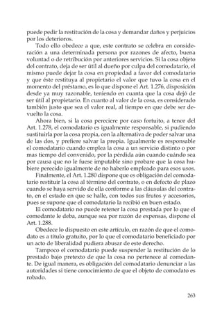 263
puede pedir la restitución de la cosa y demandar daños y perjuicios
por los deterioros.
Todo ello obedece a que, este contrato se celebra en conside-
ración a una determinada persona por razones de afecto, buena
voluntad o de retribución por anteriores servicios. Si la cosa objeto
del contrato, deja de ser útil al dueño por culpa del comodatario, el
mismo puede dejar la cosa en propiedad a favor del comodatario
y que éste restituya al propietario el valor que tuvo la cosa en el
momento del préstamo, es lo que dispone el Art. 1.276, disposición
desde ya muy razonable, teniendo en cuanta que la cosa dejó de
ser útil al propietario. En cuanto al valor de la cosa, es considerado
también justo que sea el valor real, al tiempo en que debe ser de-
vuelto la cosa.
Ahora bien, si la cosa pereciere por caso fortuito, a tenor del
Art. 1.278, el comodatario es igualmente responsable, si pudiendo
sustituirla por la cosa propia, con la alternativa de poder salvar una
de las dos, y preﬁere salvar la propia. Igualmente es responsable
el comodatario cuando emplea la cosa a un servicio distinto o por
mas tiempo del convenido, por la pérdida aún cuando cuándo sea
por causa que no le fuese imputable sino probare que la cosa hu-
biere perecido igualmente de no haberlo empleado para esos usos.
Finalmente, el Art. 1.280 dispone que es obligación del comoda-
tario restituir la cosa al término del contrato, o en defecto de plazo
cuando se haya servido de ella conforme a las cláusulas del contra-
to, en el estado en que se halle, con todos sus frutos y accesorios,
pues se supone que el comodatario la recibió en buen estado.
El comodatario no puede retener la cosa prestada por lo que el
comodante le deba, aunque sea por razón de expensas, dispone el
Art. 1.288.
Obedece lo dispuesto en este artículo, en razón de que el como-
dato es a título gratuito, por lo que el comodatario beneﬁciado por
un acto de liberalidad pudiera abusar de este derecho.
Tampoco el comodatario puede suspender la restitución de lo
prestado bajo pretexto de que la cosa no pertenece al comodan-
te. De igual manera, es obligación del comodatario denunciar a las
autoridades si tiene conocimiento de que el objeto de comodato es
robado.
 