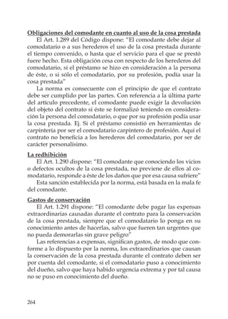 264
Obligaciones del comodante en cuanto al uso de la cosa prestada
El Art. 1.289 del Código dispone: “El comodante debe dejar al
comodatario o a sus herederos el uso de la cosa prestada durante
el tiempo convenido, o hasta que el servicio para el que se prestó
fuere hecho. Esta obligación cesa con respecto de los herederos del
comodatario, si el préstamo se hizo en consideración a la persona
de éste, o si sólo el comodatario, por su profesión, podía usar la
cosa prestada”
La norma es consecuente con el principio de que el contrato
debe ser cumplido por las partes. Con referencia a la última parte
del artículo precedente, el comodante puede exigir la devolución
del objeto del contrato si éste se formalizó teniendo en considera-
ción la persona del comodatario, o que por su profesión podía usar
la cosa prestada. Ej. Si el préstamo consistió en herramientas de
carpintería por ser el comodatario carpintero de profesión. Aquí el
contrato no beneﬁcia a los herederos del comodatario, por ser de
carácter personalísimo.
La redhibición
El Art. 1.290 dispone: “El comodante que conociendo los vicios
o defectos ocultos de la cosa prestada, no previene de ellos al co-
modatario, responde a éste de los daños que por esa causa sufriere”
Esta sanción establecida por la norma, está basada en la mala fe
del comodante.
Gastos de conservación
El Art. 1.291 dispone: “El comodante debe pagar las expensas
extraordinarias causadas durante el contrato para la conservación
de la cosa prestada, siempre que el comodatario lo ponga en su
conocimiento antes de hacerlas, salvo que fueren tan urgentes que
no pueda demorarlas sin grave peligro”
Las referencias a expensas, signiﬁcan gastos, de modo que con-
forme a lo dispuesto por la norma, los extraordinarios que causan
la conservación de la cosa prestada durante el contrato deben ser
por cuenta del comodante, si el comodatario puso a conocimiento
del dueño, salvo que haya habido urgencia extrema y por tal causa
no se puso en conocimiento del dueño.
 