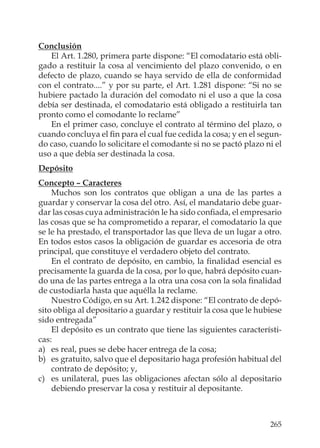 265
Conclusión
El Art. 1.280, primera parte dispone: “El comodatario está obli-
gado a restituir la cosa al vencimiento del plazo convenido, o en
defecto de plazo, cuando se haya servido de ella de conformidad
con el contrato....” y por su parte, el Art. 1.281 dispone: “Si no se
hubiere pactado la duración del comodato ni el uso a que la cosa
debía ser destinada, el comodatario está obligado a restituirla tan
pronto como el comodante lo reclame”
En el primer caso, concluye el contrato al término del plazo, o
cuando concluya el ﬁn para el cual fue cedida la cosa; y en el segun-
do caso, cuando lo solicitare el comodante si no se pactó plazo ni el
uso a que debía ser destinada la cosa.
Depósito
Concepto – Caracteres
Muchos son los contratos que obligan a una de las partes a
guardar y conservar la cosa del otro. Así, el mandatario debe guar-
dar las cosas cuya administración le ha sido conﬁada, el empresario
las cosas que se ha comprometido a reparar, el comodatario la que
se le ha prestado, el transportador las que lleva de un lugar a otro.
En todos estos casos la obligación de guardar es accesoria de otra
principal, que constituye el verdadero objeto del contrato.
En el contrato de depósito, en cambio, la ﬁnalidad esencial es
precisamente la guarda de la cosa, por lo que, habrá depósito cuan-
do una de las partes entrega a la otra una cosa con la sola ﬁnalidad
de custodiarla hasta que aquélla la reclame.
Nuestro Código, en su Art. 1.242 dispone: “El contrato de depó-
sito obliga al depositario a guardar y restituir la cosa que le hubiese
sido entregada”
El depósito es un contrato que tiene las siguientes característi-
cas:
a) es real, pues se debe hacer entrega de la cosa;
b) es gratuito, salvo que el depositario haga profesión habitual del
contrato de depósito; y,
c) es unilateral, pues las obligaciones afectan sólo al depositario
debiendo preservar la cosa y restituir al depositante.
 