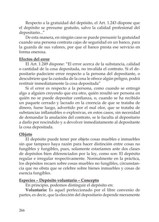 266
Respecto a la gratuidad del depósito, el Art. 1.243 dispone que
el depósito se presume gratuito, salvo la calidad profesional del
depositario...”
De esta manera, en ningún caso se puede presumir la gratuidad
cuando una persona contrata cajas de seguridad en un banco, para
la guarda de sus valores, por que el banco presta ese servicio en
forma onerosa.
Efectos del error
El Art. 1.249 dispone: “El error acerca de la substancia, calidad
o cantidad de la cosa depositada, no invalida el contrato. Si el de-
positario padeciere error respecto a la persona del depositante, o
descubriere que la custodia de la cosa le ofrece algún peligro, podrá
restituir inmediatamente la cosa depositada”
Si el error es respecto a la persona, como cuando se entregó
algo a alguien creyendo que era otro, quién resultó ser persona en
quién no se puede depositar conﬁanza, o, cuando se ha recibido
un paquete cerrado y lacrado en la creencia de que se trataba de
dinero, fuese luego, advertido por el mal olor, que se trataba de
substancias inﬂamables o explosivas, en estos casos, sin necesidad
de demandar la anulación del contrato, se le faculta al depositario
a darlo por rescindido y a devolver inmediatamente al depositante
la cosa depositada.
Objeto
El depósito puede tener por objeto cosas muebles e inmuebles
sin que tampoco haya razón para hacer distinción entre cosas no
fungibles y fungibles, pues, solamente estaríamos ante dos clases
de depósitos bien diferenciados por la ley, como son: El depósito
regular e irregular respectivamente. Normalmente en la práctica,
los depósitos recaen sobre cosas muebles no fungibles, circunstan-
cia que no obsta que se celebre sobre bienes inmuebles y cosas de
esencia fungibles.
Especies – Depósito voluntario – Concepto
En principio, podemos distinguir el depósito en:
Voluntario: Es aquel perfeccionado por el libre convenio de
partes, es decir, que la elección del depositario depende meramente
 