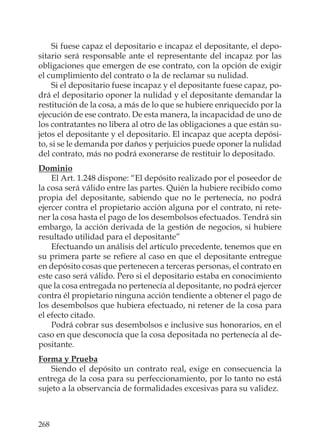 268
Si fuese capaz el depositario e incapaz el depositante, el depo-
sitario será responsable ante el representante del incapaz por las
obligaciones que emergen de ese contrato, con la opción de exigir
el cumplimiento del contrato o la de reclamar su nulidad.
Si el depositario fuese incapaz y el depositante fuese capaz, po-
drá el depositario oponer la nulidad y el depositante demandar la
restitución de la cosa, a más de lo que se hubiere enriquecido por la
ejecución de ese contrato. De esta manera, la incapacidad de uno de
los contratantes no libera al otro de las obligaciones a que están su-
jetos el depositante y el depositario. El incapaz que acepta depósi-
to, si se le demanda por daños y perjuicios puede oponer la nulidad
del contrato, más no podrá exonerarse de restituir lo depositado.
Dominio
El Art. 1.248 dispone: “El depósito realizado por el poseedor de
la cosa será válido entre las partes. Quién la hubiere recibido como
propia del depositante, sabiendo que no le pertenecía, no podrá
ejercer contra el propietario acción alguna por el contrato, ni rete-
ner la cosa hasta el pago de los desembolsos efectuados. Tendrá sin
embargo, la acción derivada de la gestión de negocios, si hubiere
resultado utilidad para el depositante”
Efectuando un análisis del artículo precedente, tenemos que en
su primera parte se reﬁere al caso en que el depositante entregue
en depósito cosas que pertenecen a terceras personas, el contrato en
este caso será válido. Pero si el depositario estaba en conocimiento
que la cosa entregada no pertenecía al depositante, no podrá ejercer
contra él propietario ninguna acción tendiente a obtener el pago de
los desembolsos que hubiera efectuado, ni retener de la cosa para
el efecto citado.
Podrá cobrar sus desembolsos e inclusive sus honorarios, en el
caso en que desconocía que la cosa depositada no pertenecía al de-
positante.
Forma y Prueba
Siendo el depósito un contrato real, exige en consecuencia la
entrega de la cosa para su perfeccionamiento, por lo tanto no está
sujeto a la observancia de formalidades excesivas para su validez.
 