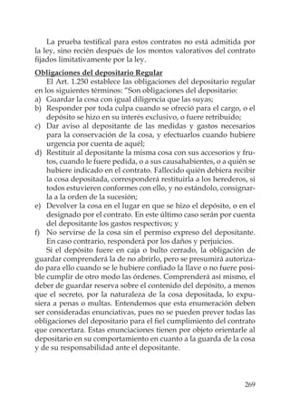 269
La prueba testiﬁcal para estos contratos no está admitida por
la ley, sino recién después de los montos valorativos del contrato
ﬁjados limitativamente por la ley.
Obligaciones del depositario Regular
El Art. 1.250 establece las obligaciones del depositario regular
en los siguientes términos: “Son obligaciones del depositario:
a) Guardar la cosa con igual diligencia que las suyas;
b) Responder por toda culpa cuando se ofreció para el cargo, o el
depósito se hizo en su interés exclusivo, o fuere retribuido;
c) Dar aviso al depositante de las medidas y gastos necesarios
para la conservación de la cosa, y efectuarlos cuando hubiere
urgencia por cuenta de aquél;
d) Restituir al depositante la misma cosa con sus accesorios y fru-
tos, cuando le fuere pedida, o a sus causahabientes, o a quién se
hubiere indicado en el contrato. Fallecido quién debiera recibir
la cosa depositada, corresponderá restituirla a los herederos, si
todos estuvieren conformes con ello, y no estándolo, consignar-
la a la orden de la sucesión;
e) Devolver la cosa en el lugar en que se hizo el depósito, o en el
designado por el contrato. En este último caso serán por cuenta
del depositante los gastos respectivos; y
f) No servirse de la cosa sin el permiso expreso del depositante.
En caso contrario, responderá por los daños y perjuicios.
Si el depósito fuere en caja o bulto cerrado, la obligación de
guardar comprenderá la de no abrirlo, pero se presumirá autoriza-
do para ello cuando se le hubiere conﬁado la llave o no fuere posi-
ble cumplir de otro modo las órdenes. Comprenderá así mismo, el
deber de guardar reserva sobre el contenido del depósito, a menos
que el secreto, por la naturaleza de la cosa depositada, lo expu-
siera a penas o multas. Entendemos que esta enumeración deben
ser consideradas enunciativas, pues no se pueden prever todas las
obligaciones del depositario para el ﬁel cumplimiento del contrato
que concertara. Estas enunciaciones tienen por objeto orientarle al
depositario en su comportamiento en cuanto a la guarda de la cosa
y de su responsabilidad ante el depositante.
 
